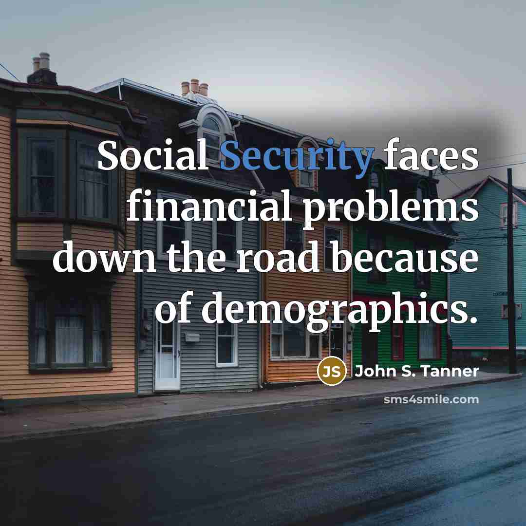 “Social Security faces financial problems down the road because of demographics.” quote by John S. Tanner