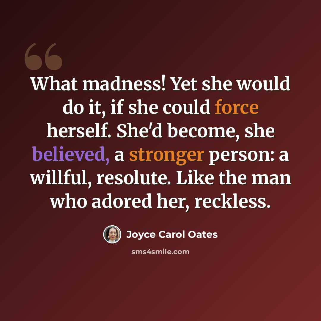 “What madness! Yet she would do it, if she could force herself. She'd become, she believed, a stronger person: a willful, resolute. Like the man who adored her, reckless.” quote by Joyce Carol Oates
