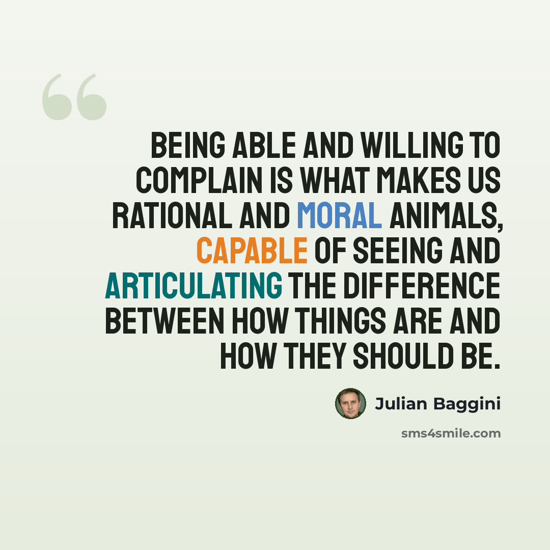 “Being able and willing to complain is what makes us rational and moral animals, capable of seeing and articulating the difference between how things are and how they should be.” quote by Julian Baggini