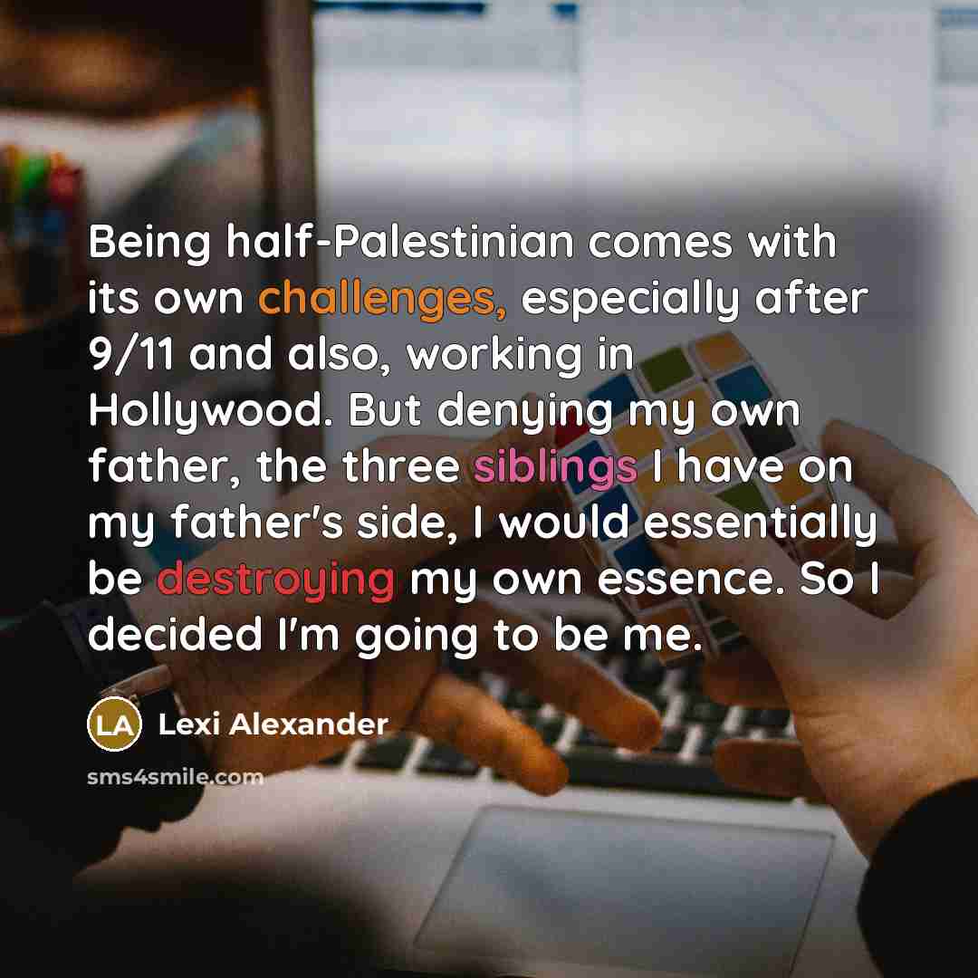 “Being half-Palestinian comes with its own challenges, especially after 9/11 and also, working in Hollywood. But denying my own father, the three siblings I have on my father's side, I would essentially be destroying my own essence. So I decided I'm going to be me.” quote by Lexi Alexander