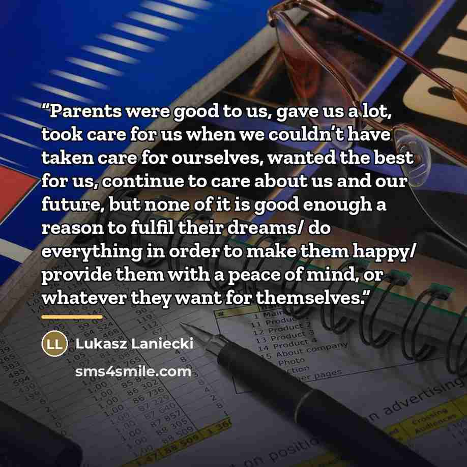 “Parents were good to us, gave us a lot, took care for us when we couldn’t have taken care for ourselves, wanted the best for us, continue to care about us and our future, but none of it is good enough a reason to fulfil their dreams/ do everything in order to make them happy/ provide them with a…” quote by Lukasz Laniecki