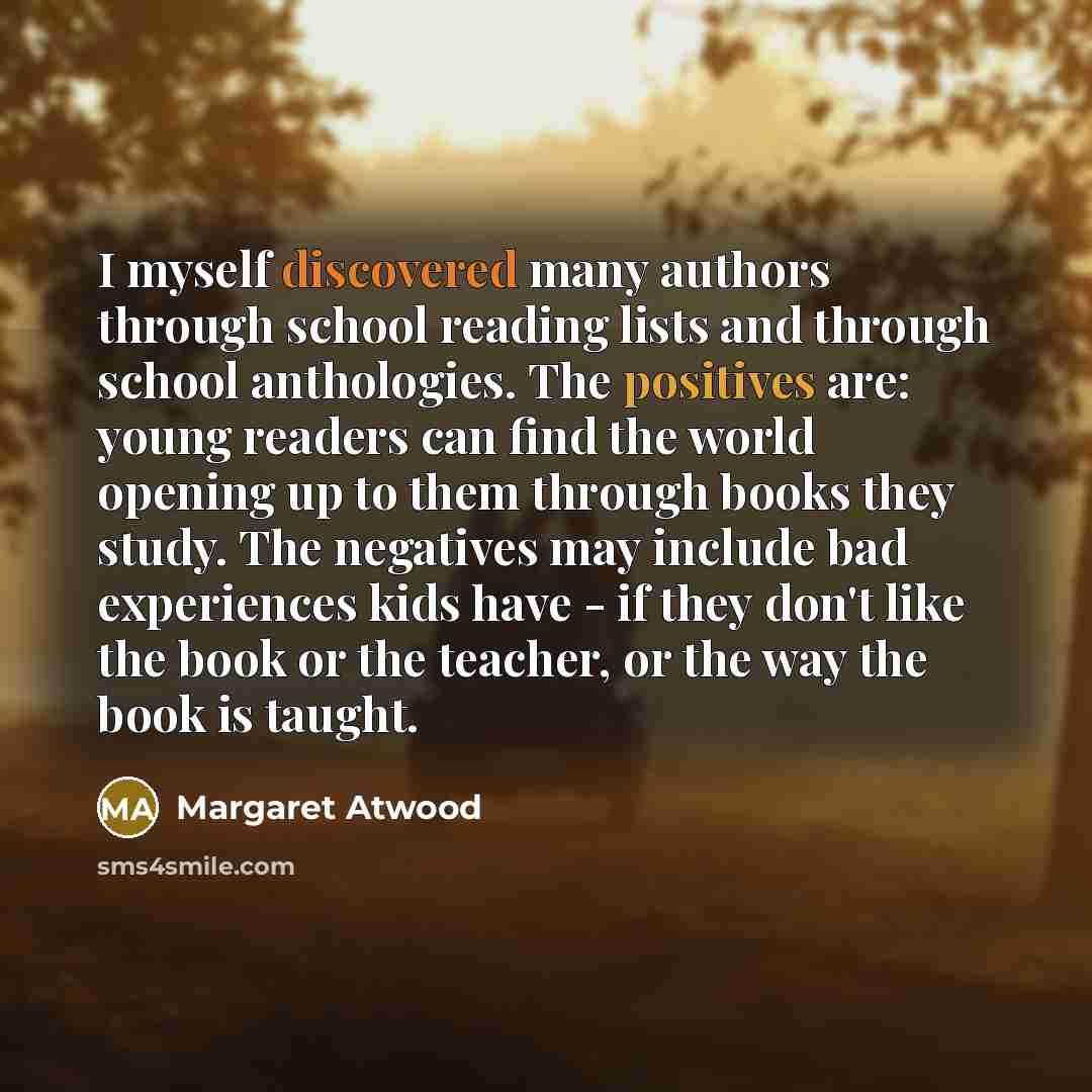 “I myself discovered many authors through school reading lists and through school anthologies. The positives are: young readers can find the world opening up to them through books they study. The negatives may include bad experiences kids have - if they don't like the book or the teacher, or the…” quote by Margaret Atwood