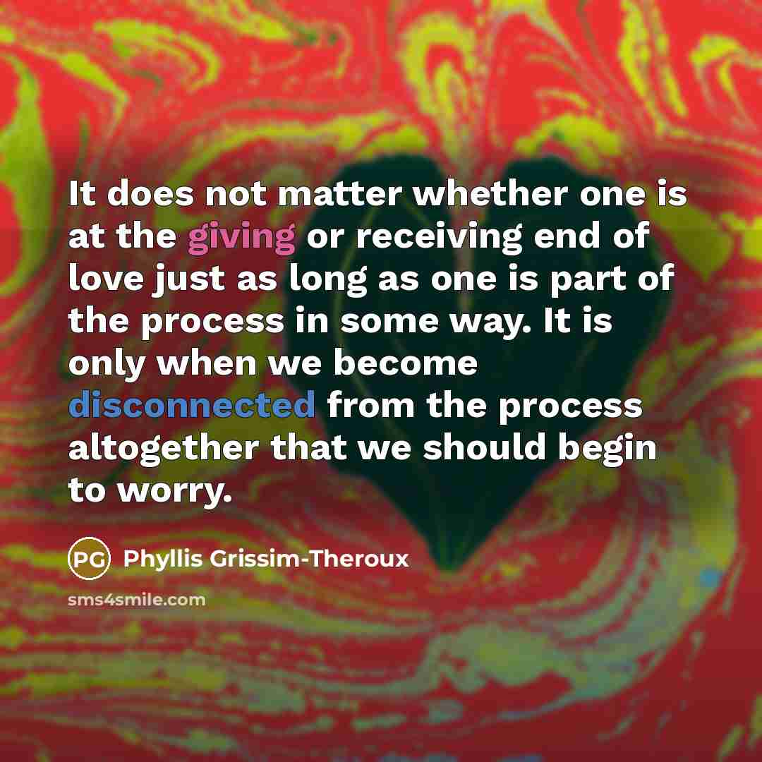 “It does not matter whether one is at the giving or receiving end of love just as long as one is part of the process in some way. It is only when we become disconnected from the process altogether that we should begin to worry.” quote by Phyllis Grissim-Theroux