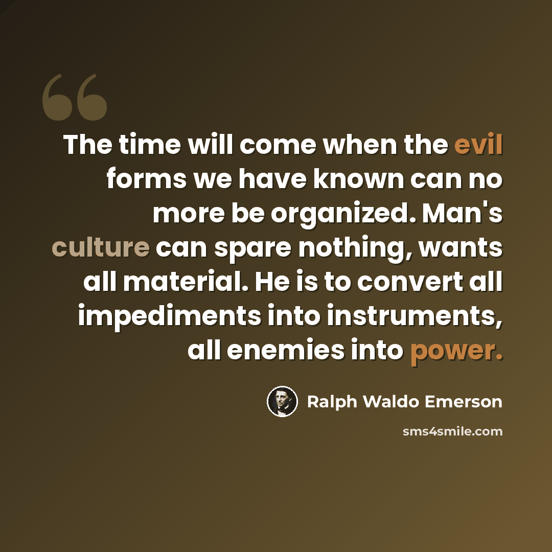 “The time will come when the evil forms we have known can no more be organized. Man's culture can spare nothing, wants all material. He is to convert all impediments into instruments, all enemies into power.” quote by Ralph Waldo Emerson
