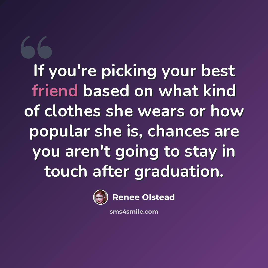 “If you're picking your best friend based on what kind of clothes she wears or how popular she is, chances are you aren't going to stay in touch after graduation.” quote by Renee Olstead