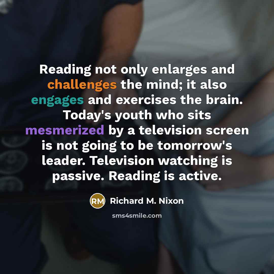 “Reading not only enlarges and challenges the mind; it also engages and exercises the brain. Today's youth who sits mesmerized by a television screen is not going to be tomorrow's leader. Television watching is passive. Reading is active.” quote by Richard M. Nixon