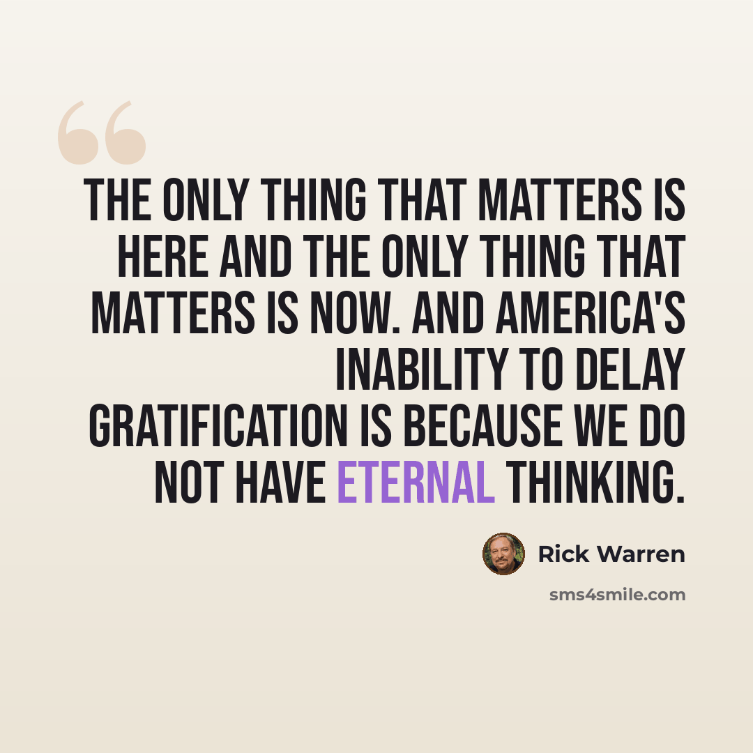“The only thing that matters is here and the only thing that matters is now. And America's inability to delay gratification is because we do not have eternal thinking.” quote by Rick Warren