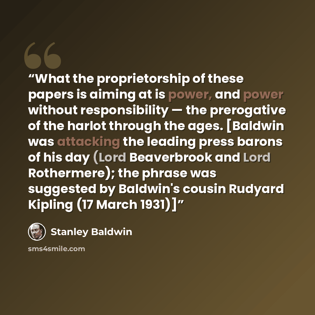 “What the proprietorship of these papers is aiming at is power, and power without responsibility — the prerogative of the harlot through the ages. [Baldwin was attacking the leading press barons of his day (Lord Beaverbrook and Lord Rothermere); the phrase was suggested by Baldwin's cousin Rudyard…” quote by Stanley Baldwin