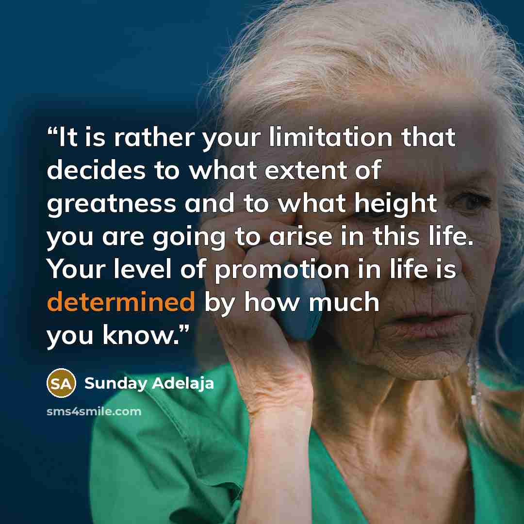 “It is rather your limitation that decides to what extent of greatness and to what height you are going to arise in this life. Your level of promotion in life is determined by how much you know.” quote by Sunday Adelaja