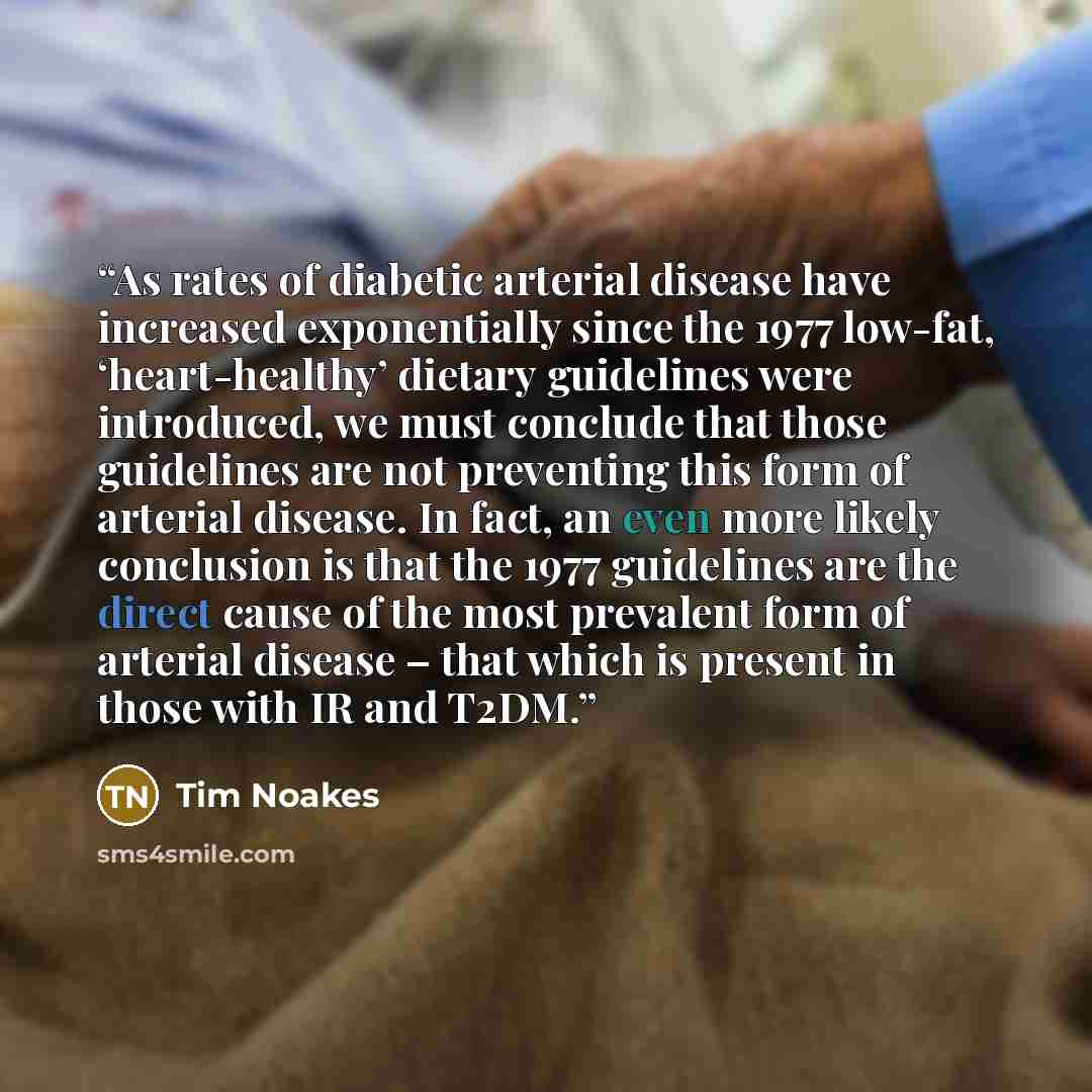 “As rates of diabetic arterial disease have increased exponentially since the 1977 low-fat, ‘heart-healthy’ dietary guidelines were introduced, we must conclude that those guidelines are not preventing this form of arterial disease. In fact, an even more likely conclusion is that the 1977…” quote by Tim Noakes