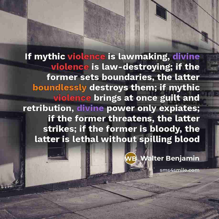 “If mythic violence is lawmaking, divine violence is law-destroying; if the former sets boundaries, the latter boundlessly destroys them; if mythic violence brings at once guilt and retribution, divine power only expiates; if the former threatens, the latter strikes; if the former is bloody, the…” quote by Walter Benjamin