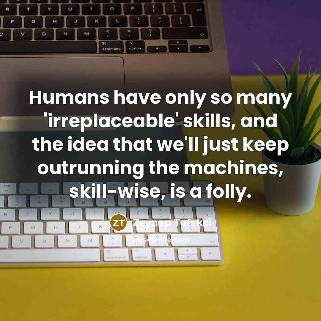 “Humans have only so many 'irreplaceable' skills, and the idea that we'll just keep outrunning the machines, skill-wise, is a folly.” quote by Zeynep Tufekci