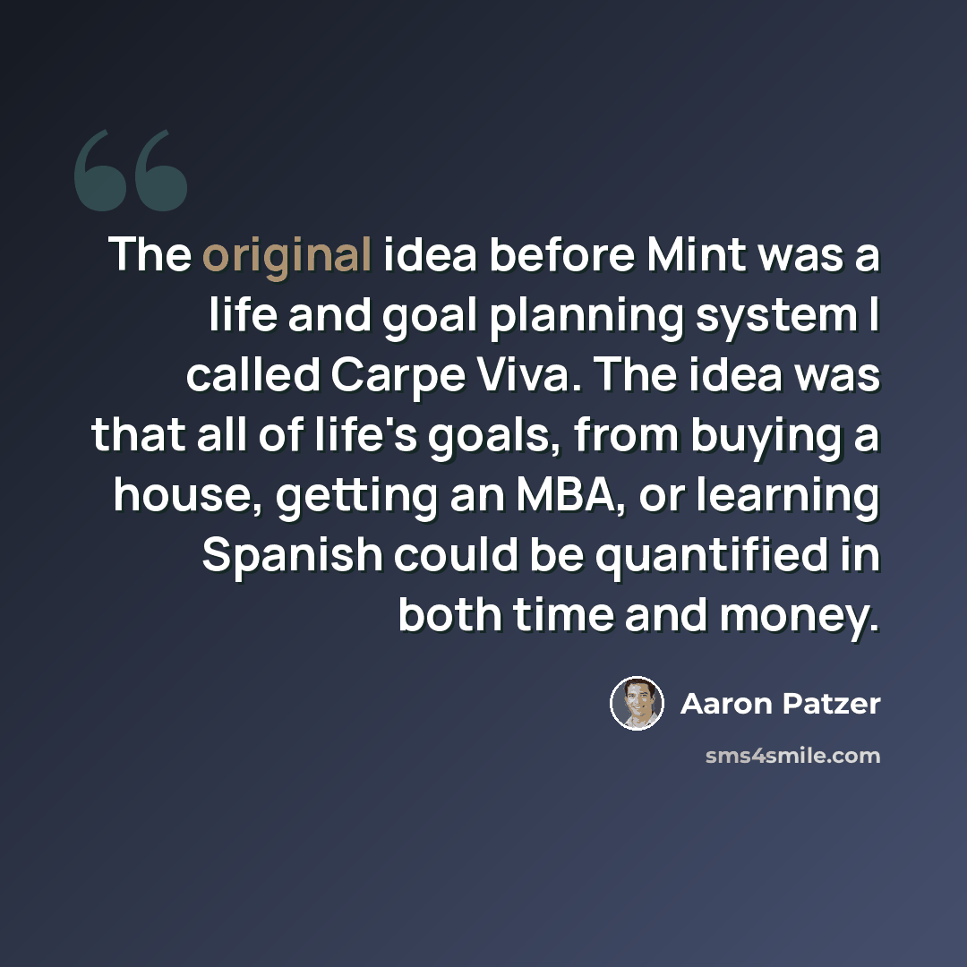 “The original idea before Mint was a life and goal planning system I called Carpe Viva. The idea was that all of life's goals, from buying a house, getting an MBA, or learning Spanish could be quantified in both time and money.” quote by Aaron Patzer