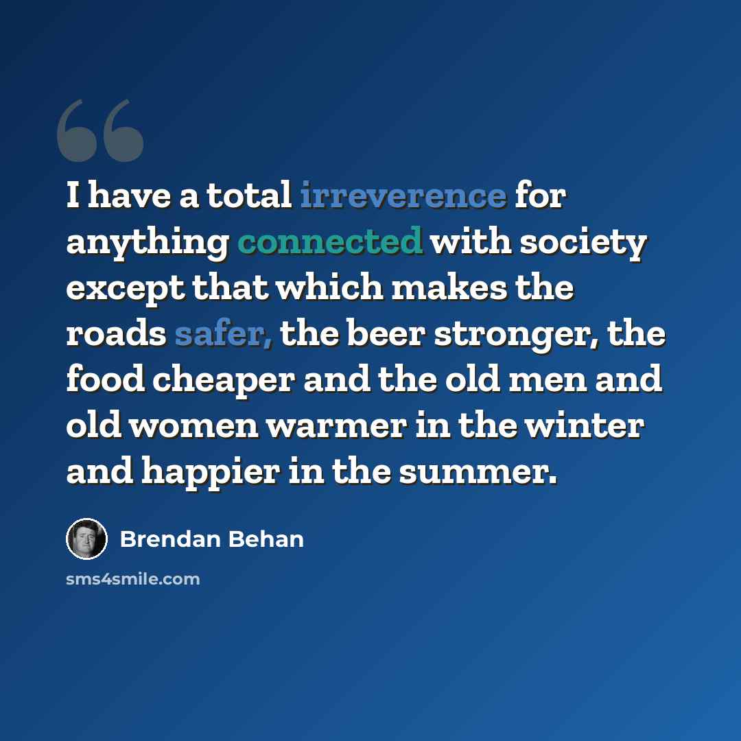 “I have a total irreverence for anything connected with society except that which makes the roads safer, the beer stronger, the food cheaper and the old men and old women warmer in the winter and happier in the summer.” quote by Brendan Behan