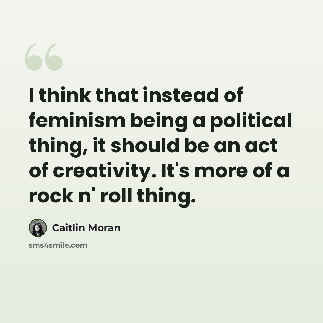 “I think that instead of feminism being a political thing, it should be an act of creativity. It's more of a rock n' roll thing.” quote by Caitlin Moran