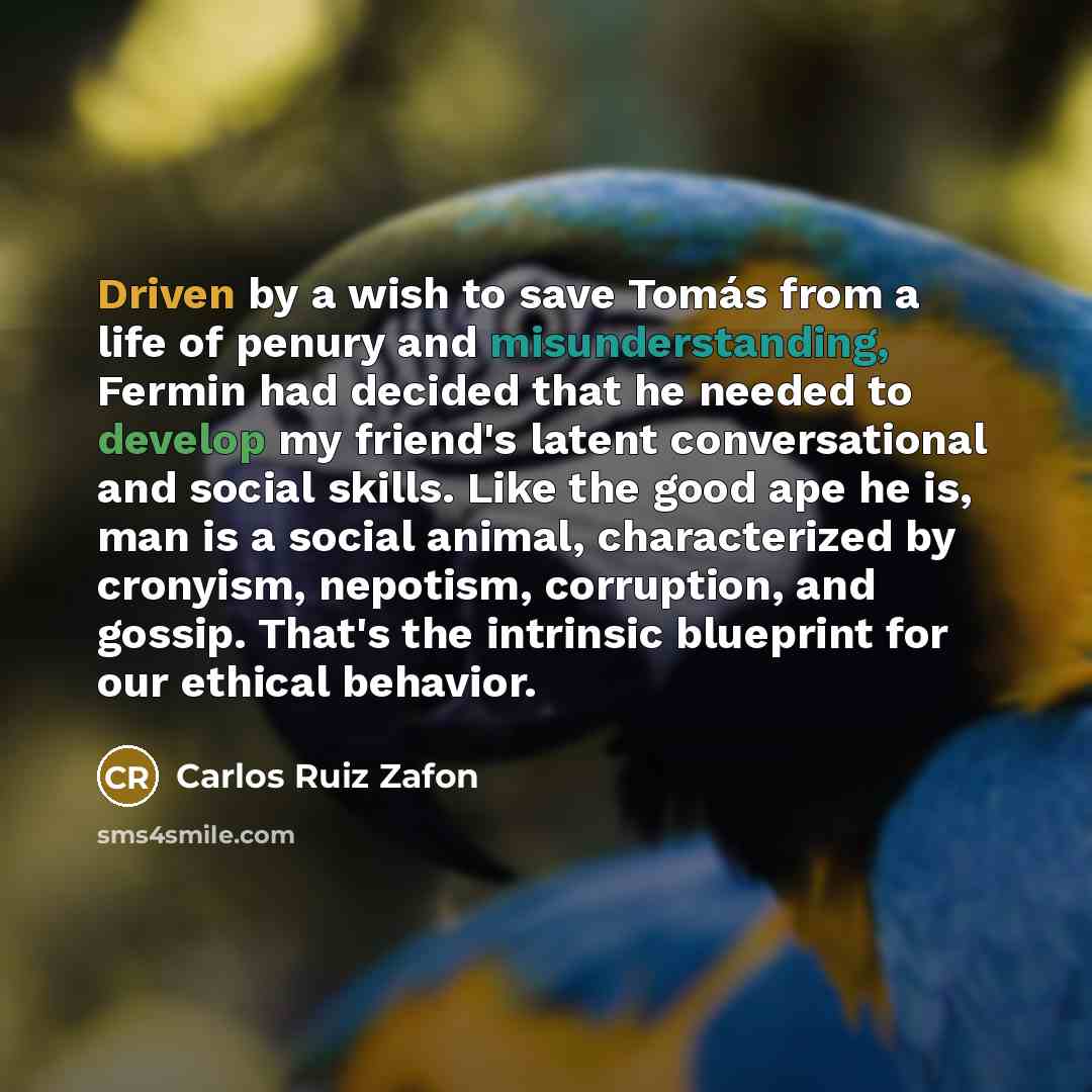 “Driven by a wish to save Tomás from a life of penury and misunderstanding, Fermin had decided that he needed to develop my friend's latent conversational and social skills. Like the good ape he is, man is a social animal, characterized by cronyism, nepotism, corruption, and gossip. That's the…” quote by Carlos Ruiz Zafon