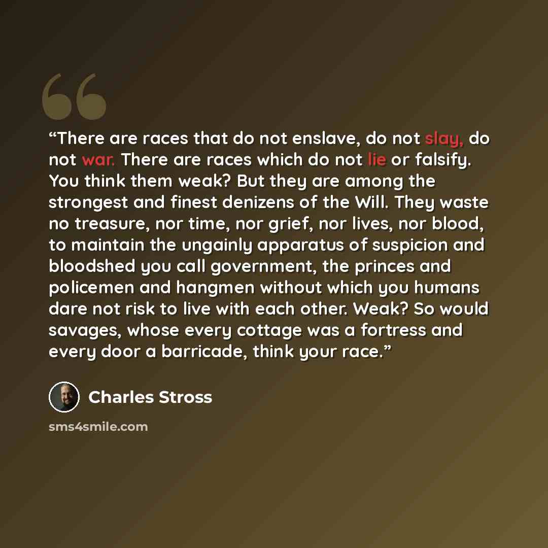 “There are races that do not enslave, do not slay, do not war. There are races which do not lie or falsify. You think them weak? But they are among the strongest and finest denizens of the Will. They waste no treasure, nor time, nor grief, nor lives, nor blood, to maintain the ungainly apparatus of…” quote by Charles Stross