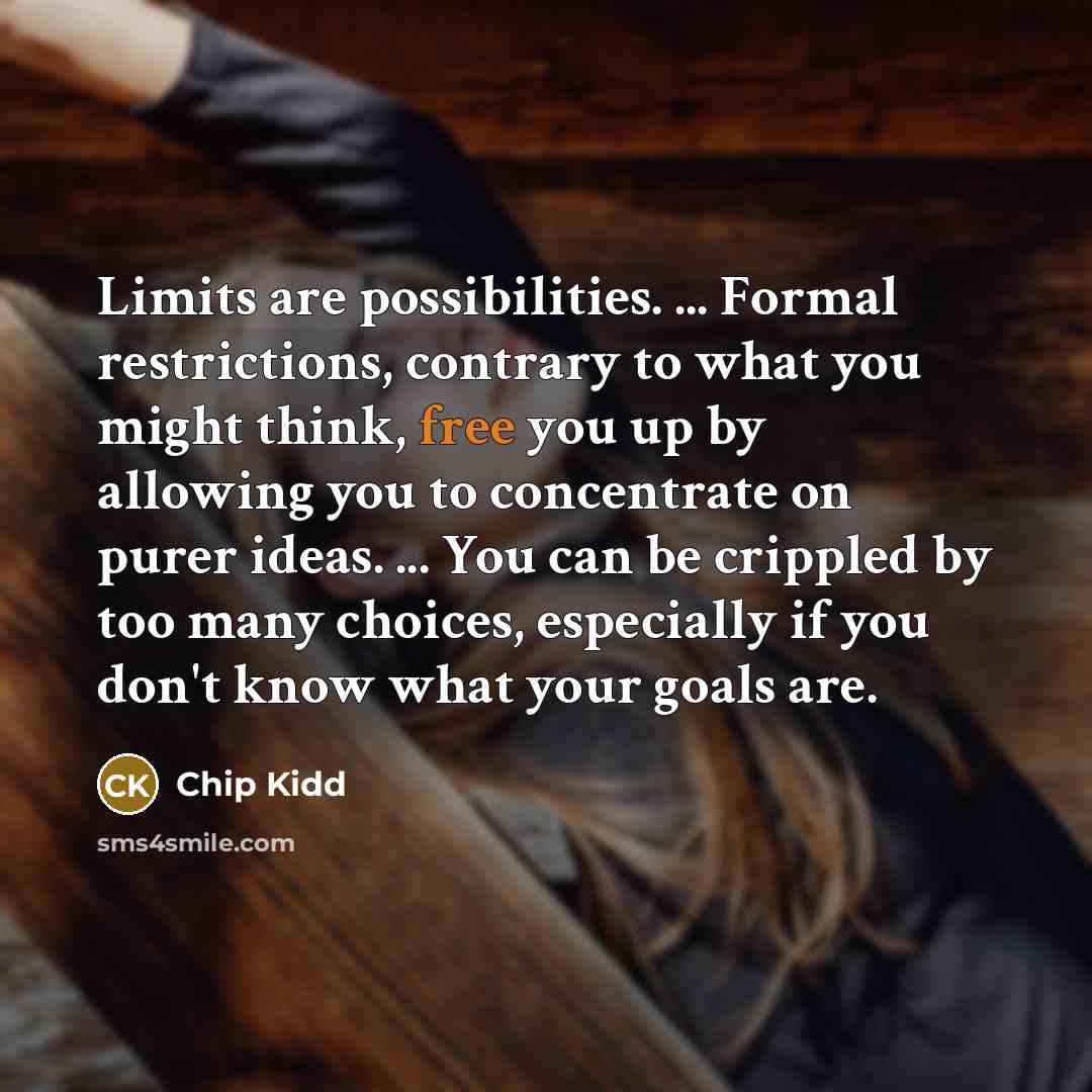 “Limits are possibilities. ... Formal restrictions, contrary to what you might think, free you up by allowing you to concentrate on purer ideas. ... You can be crippled by too many choices, especially if you don't know what your goals are.” quote by Chip Kidd