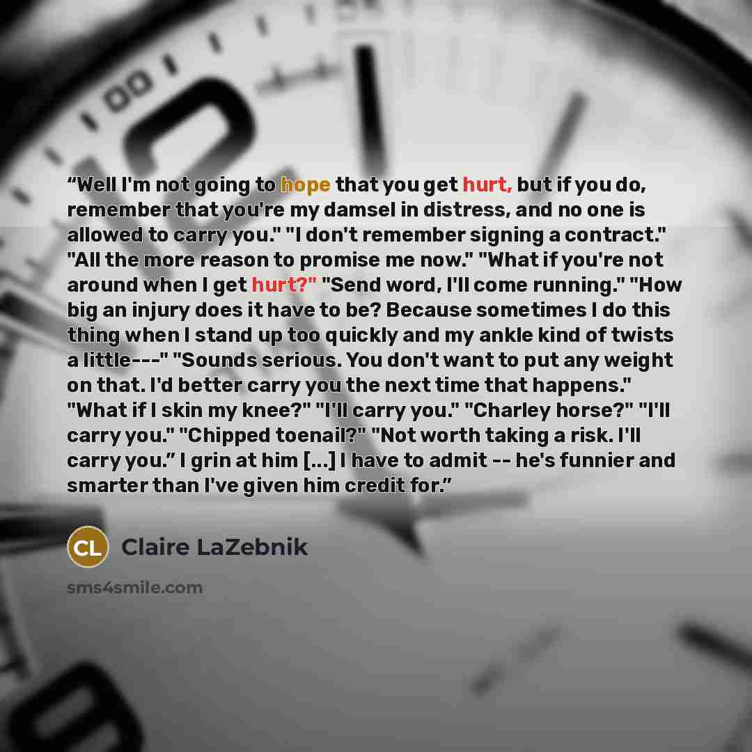 “Well I'm not going to hope that you get hurt, but if you do, remember that you're my damsel in distress, and no one is allowed to carry you." "I don't remember signing a contract." "All the more reason to promise me now." "What if you're not around when I get hurt?" "Send word, I'll come running."…” quote by Claire LaZebnik