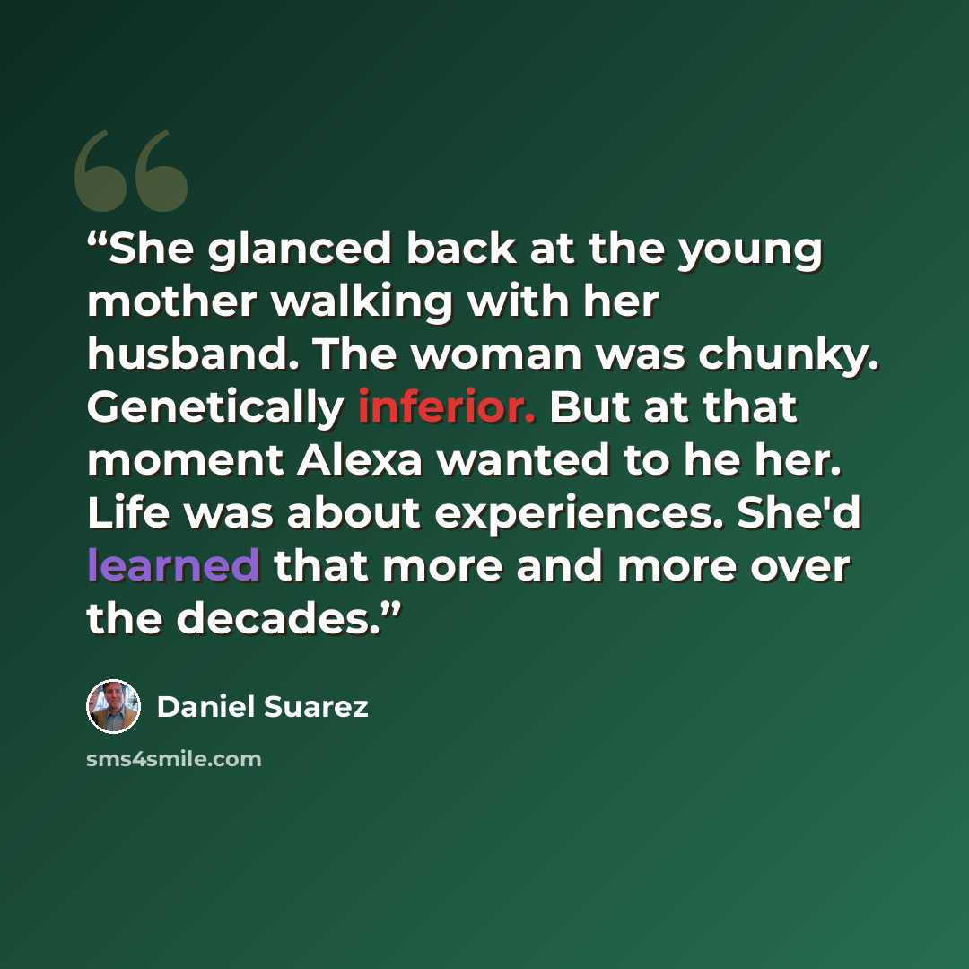 “She glanced back at the young mother walking with her husband. The woman was chunky. Genetically inferior. But at that moment Alexa wanted to he her. Life was about experiences. She'd learned that more and more over the decades.” quote by Daniel Suarez