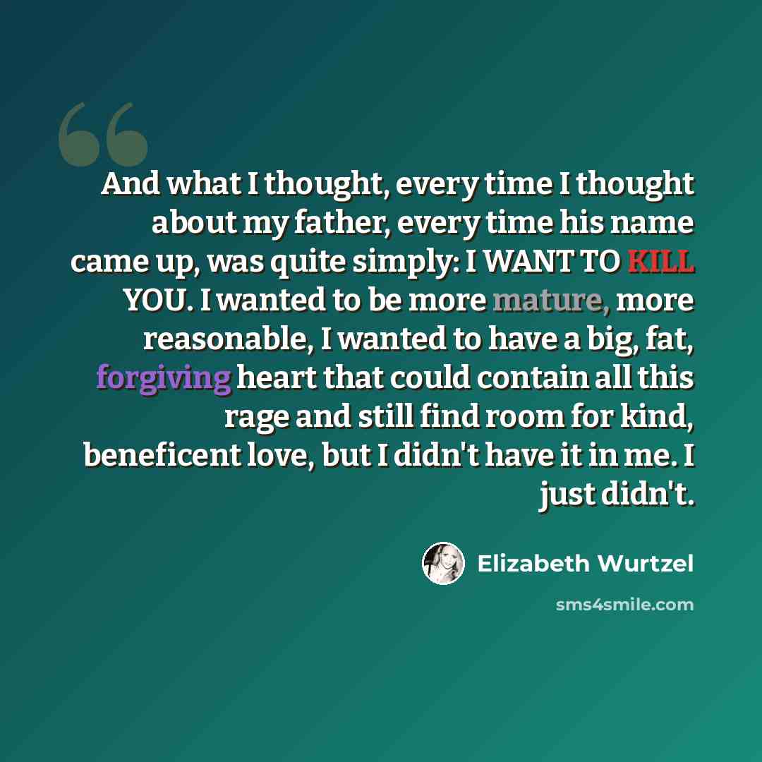 “And what I thought, every time I thought about my father, every time his name came up, was quite simply: I WANT TO KILL YOU. I wanted to be more mature, more reasonable, I wanted to have a big, fat, forgiving heart that could contain all this rage and still find room for kind, beneficent love, but…” quote by Elizabeth Wurtzel