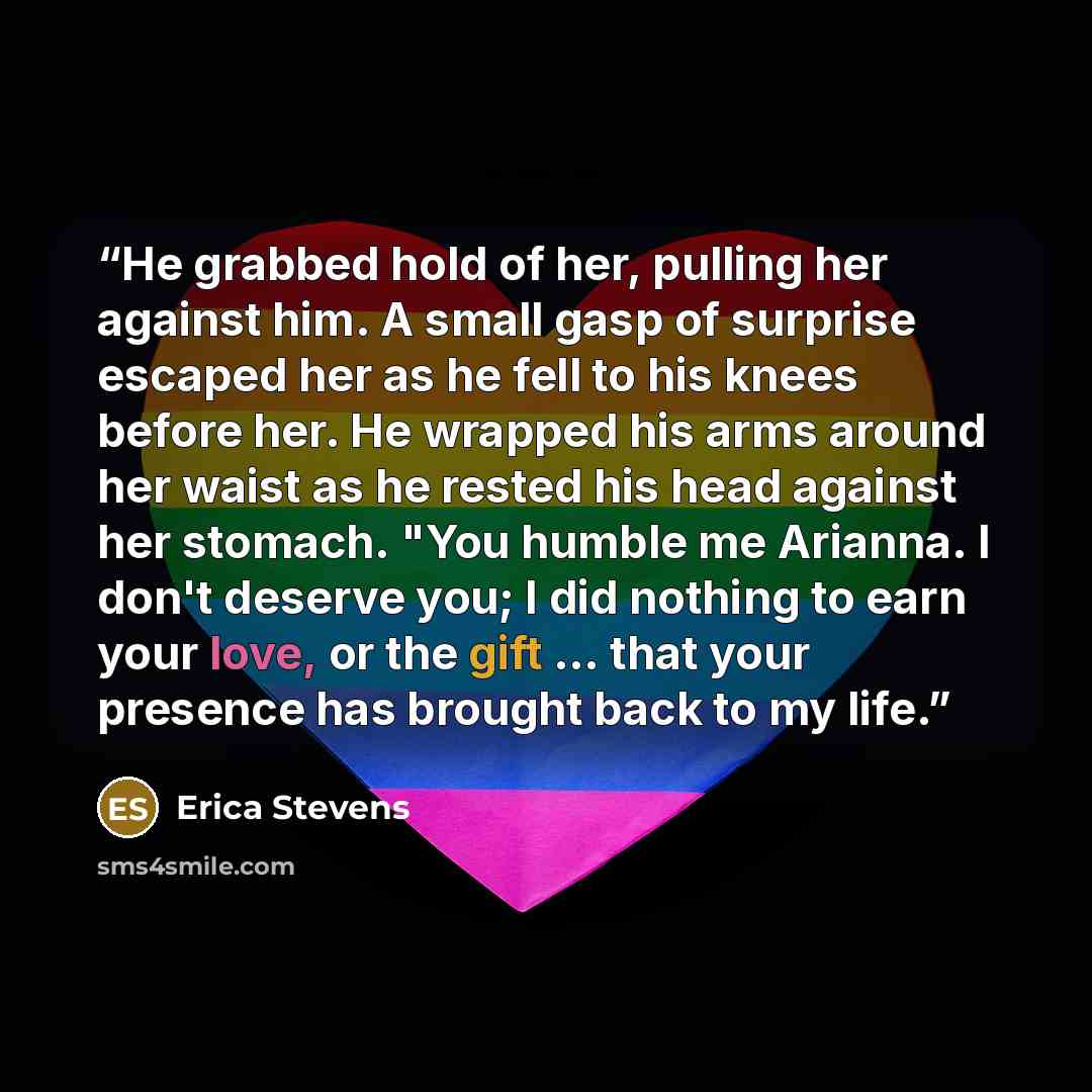 “He grabbed hold of her, pulling her against him. A small gasp of surprise escaped her as he fell to his knees before her. He wrapped his arms around her waist as he rested his head against her stomach. "You humble me Arianna. I don't deserve you; I did nothing to earn your love, or the gift … that…” quote by Erica Stevens