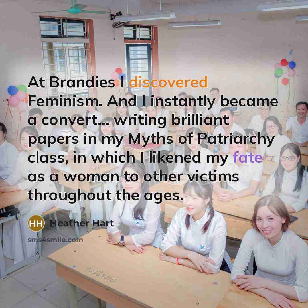 “At Brandies I discovered Feminism. And I instantly became a convert... writing brilliant papers in my Myths of Patriarchy class, in which I likened my fate as a woman to other victims throughout the ages.” quote by Heather Hart