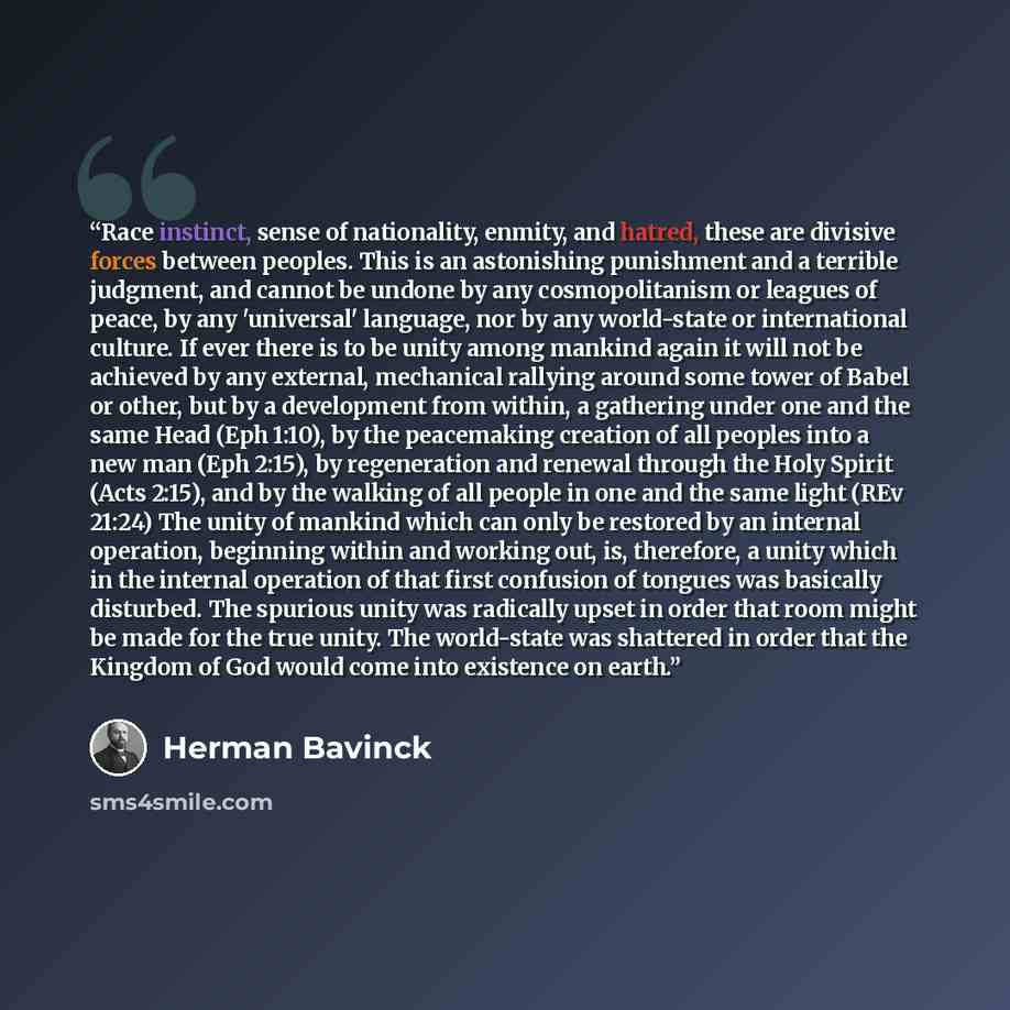 “Race instinct, sense of nationality, enmity, and hatred, these are divisive forces between peoples. This is an astonishing punishment and a terrible judgment, and cannot be undone by any cosmopolitanism or leagues of peace, by any 'universal' language, nor by any world-state or international…” quote by Herman Bavinck