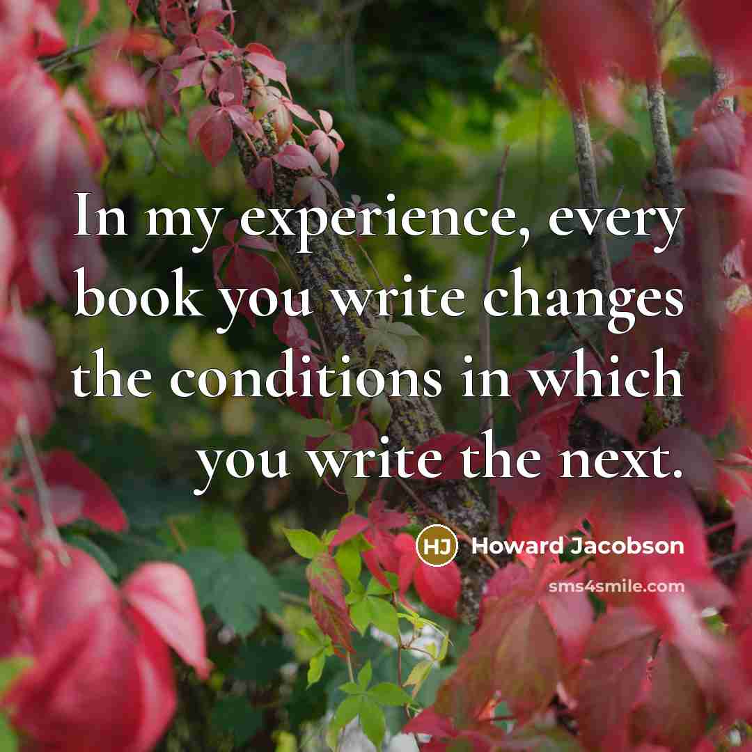 “In my experience, every book you write changes the conditions in which you write the next.” quote by Howard Jacobson