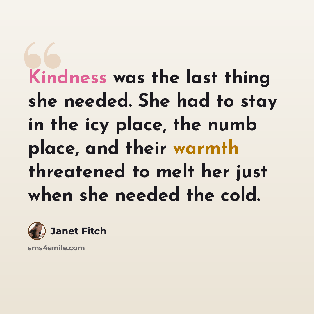 “Kindness was the last thing she needed. She had to stay in the icy place, the numb place, and their warmth threatened to melt her just when she needed the cold.” quote by Janet Fitch
