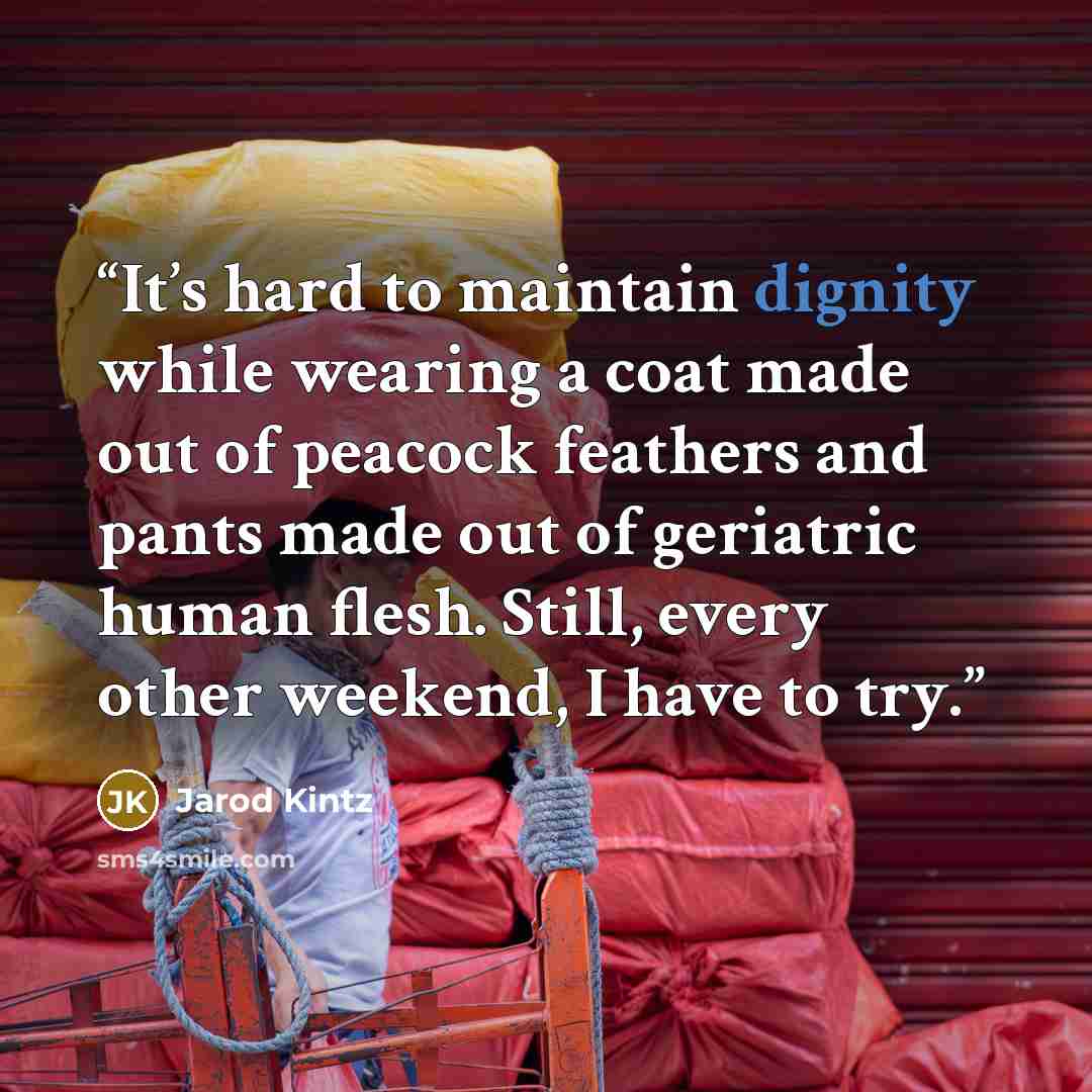 “It’s hard to maintain dignity while wearing a coat made out of peacock feathers and pants made out of geriatric human flesh. Still, every other weekend, I have to try.” quote by Jarod Kintz