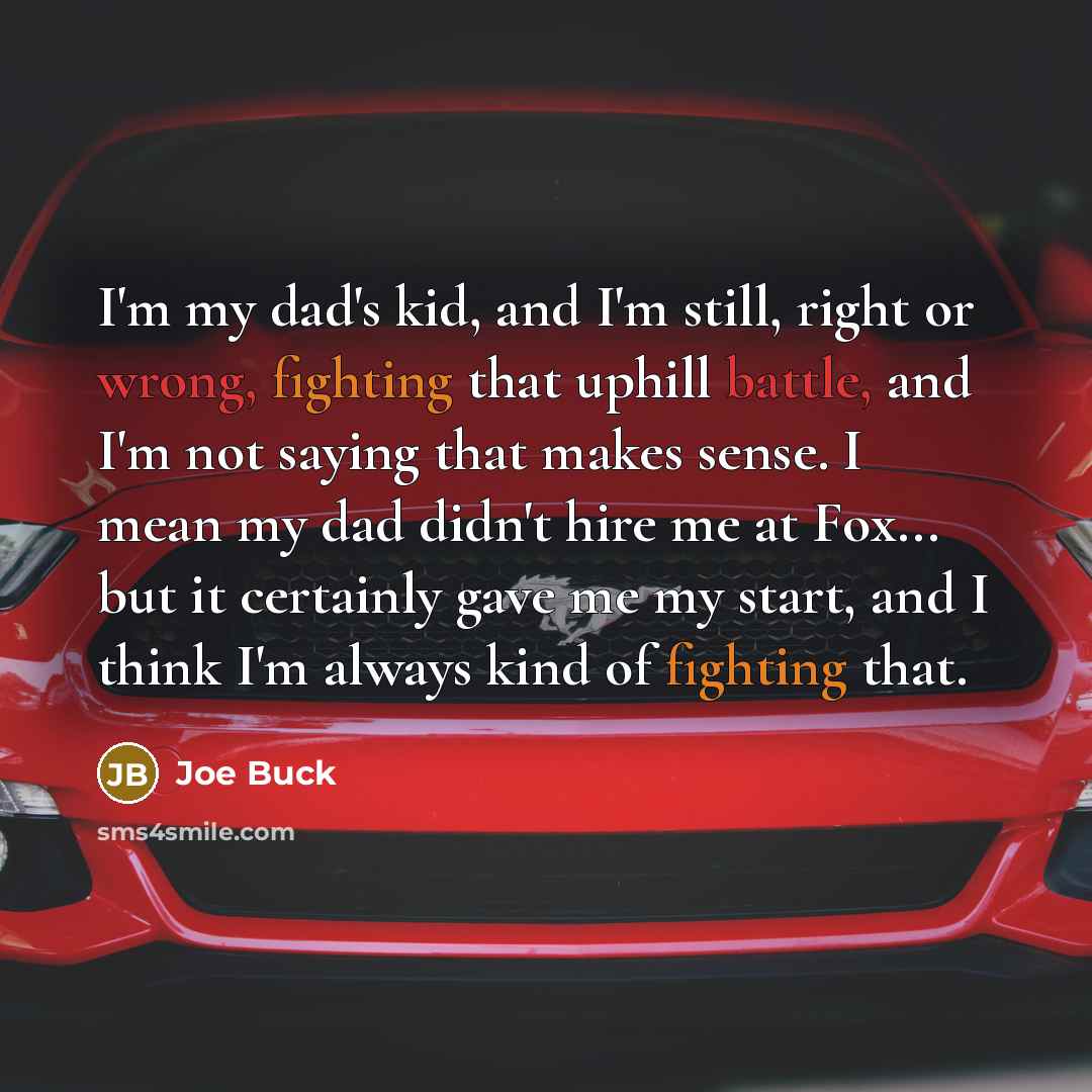 “I'm my dad's kid, and I'm still, right or wrong, fighting that uphill battle, and I'm not saying that makes sense. I mean my dad didn't hire me at Fox... but it certainly gave me my start, and I think I'm always kind of fighting that.” quote by Joe Buck
