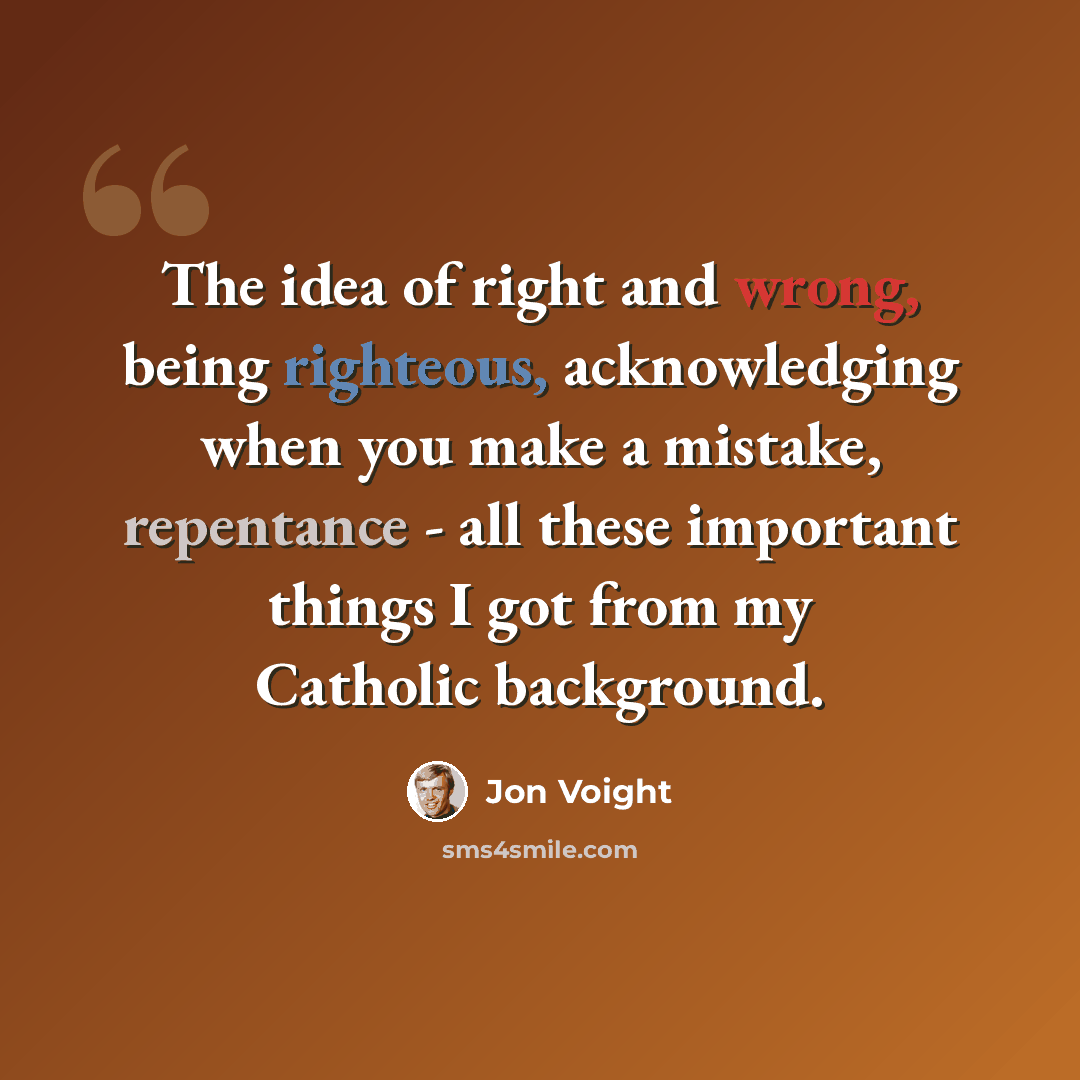 “The idea of right and wrong, being righteous, acknowledging when you make a mistake, repentance - all these important things I got from my Catholic background.” quote by Jon Voight