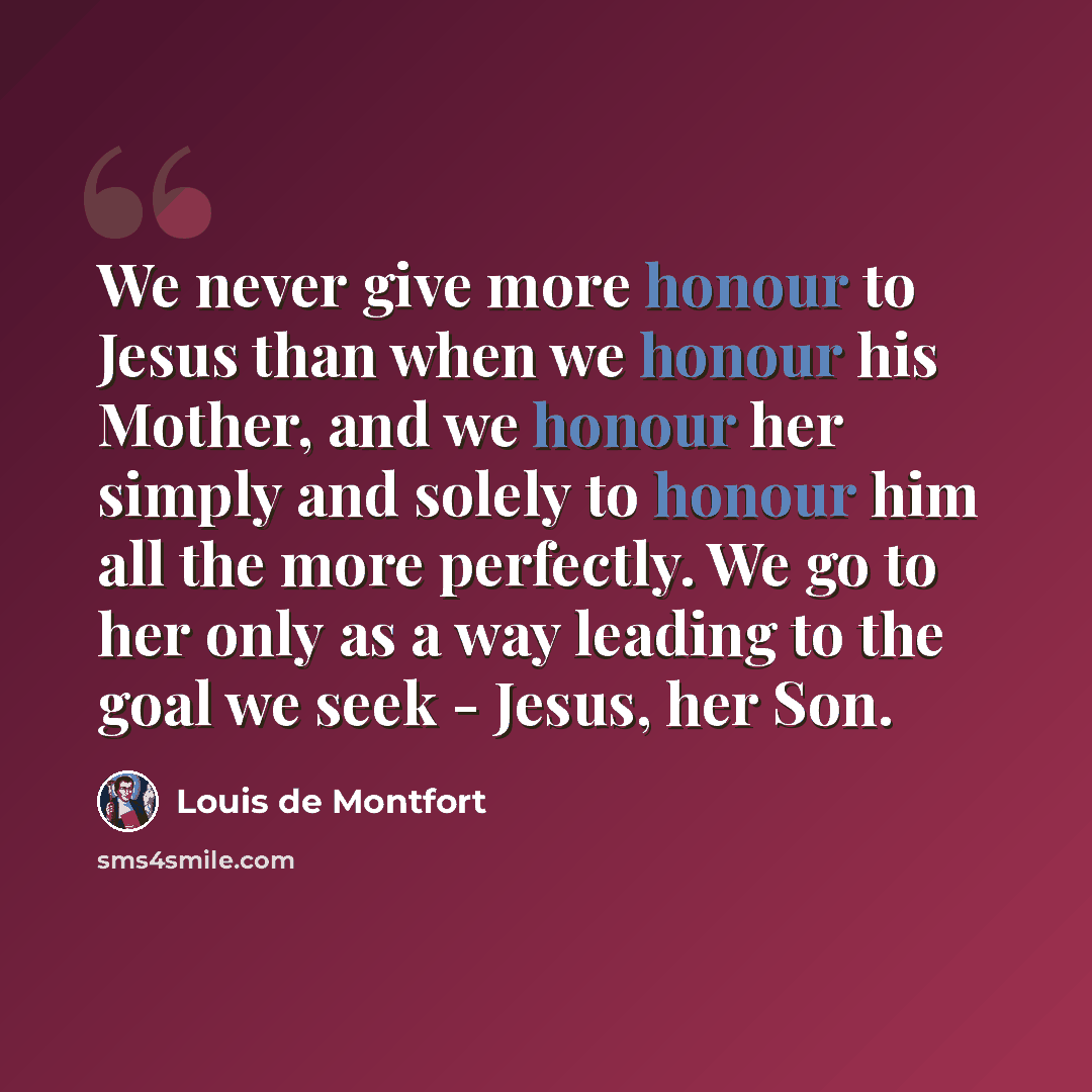 “We never give more honour to Jesus than when we honour his Mother, and we honour her simply and solely to honour him all the more perfectly. We go to her only as a way leading to the goal we seek - Jesus, her Son.” quote by Louis de Montfort
