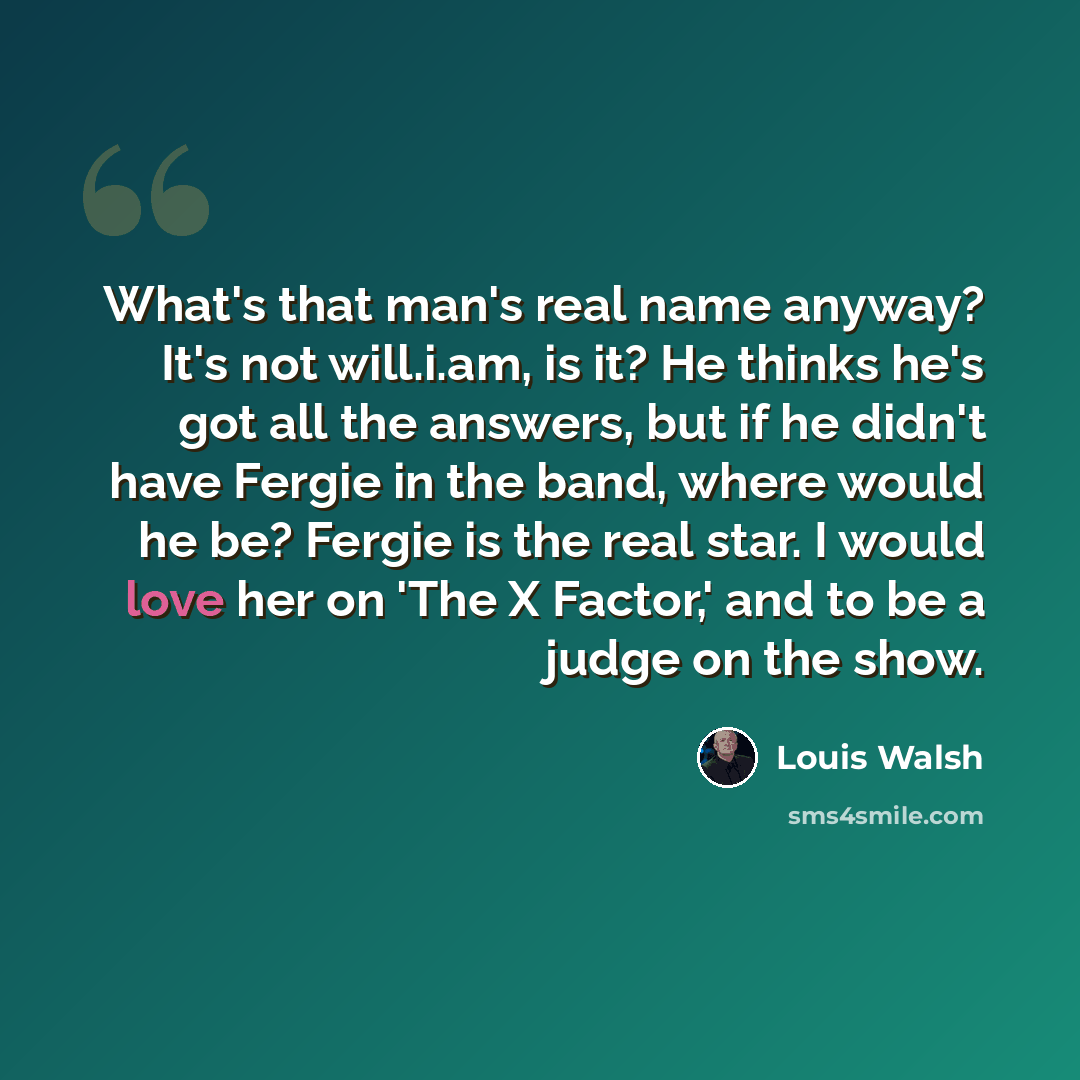 “What's that man's real name anyway? It's not will.i.am, is it? He thinks he's got all the answers, but if he didn't have Fergie in the band, where would he be? Fergie is the real star. I would love her on 'The X Factor,' and to be a judge on the show.” quote by Louis Walsh