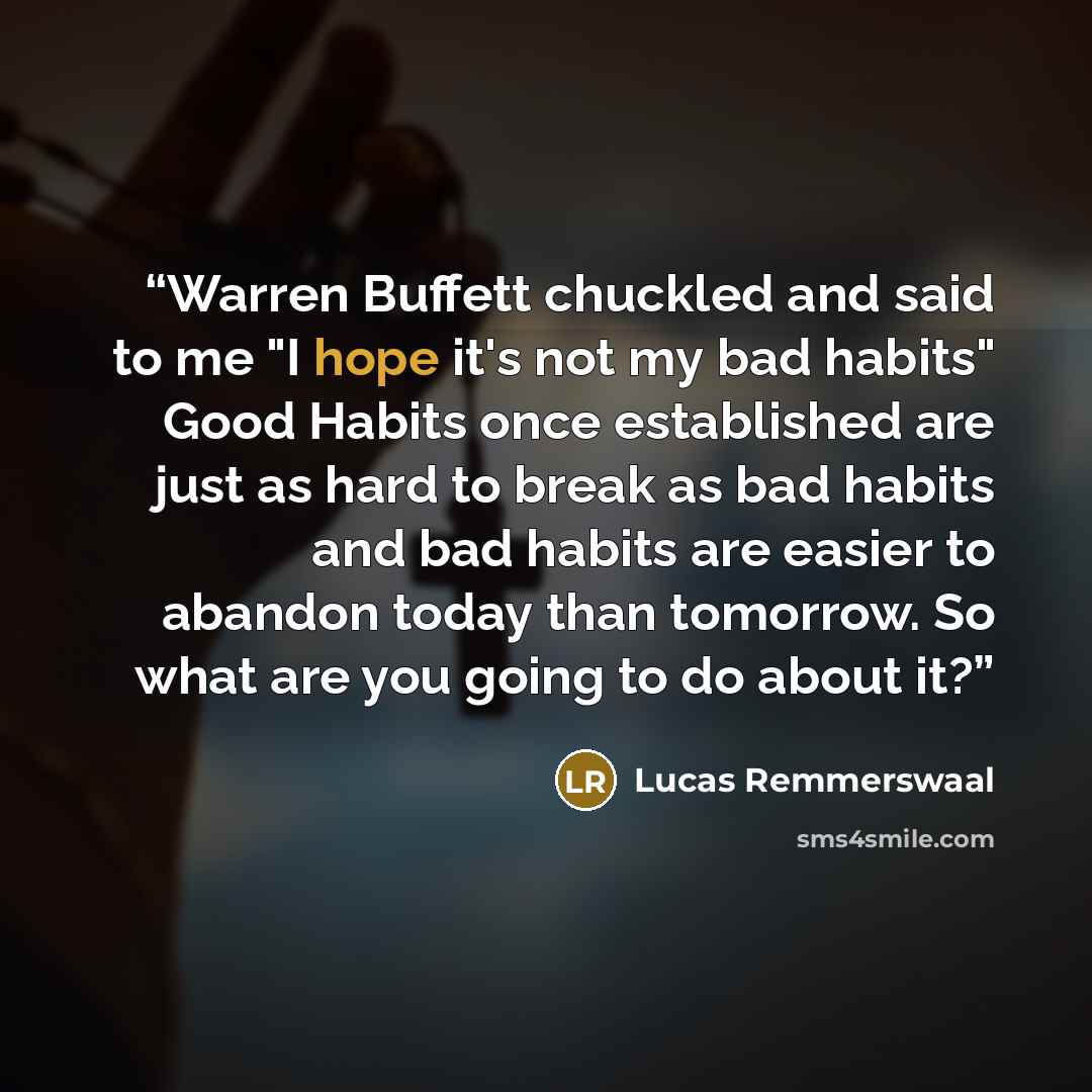 “Warren Buffett chuckled and said to me "I hope it's not my bad habits" Good Habits once established are just as hard to break as bad habits and bad habits are easier to abandon today than tomorrow. So what are you going to do about it?” quote by Lucas Remmerswaal