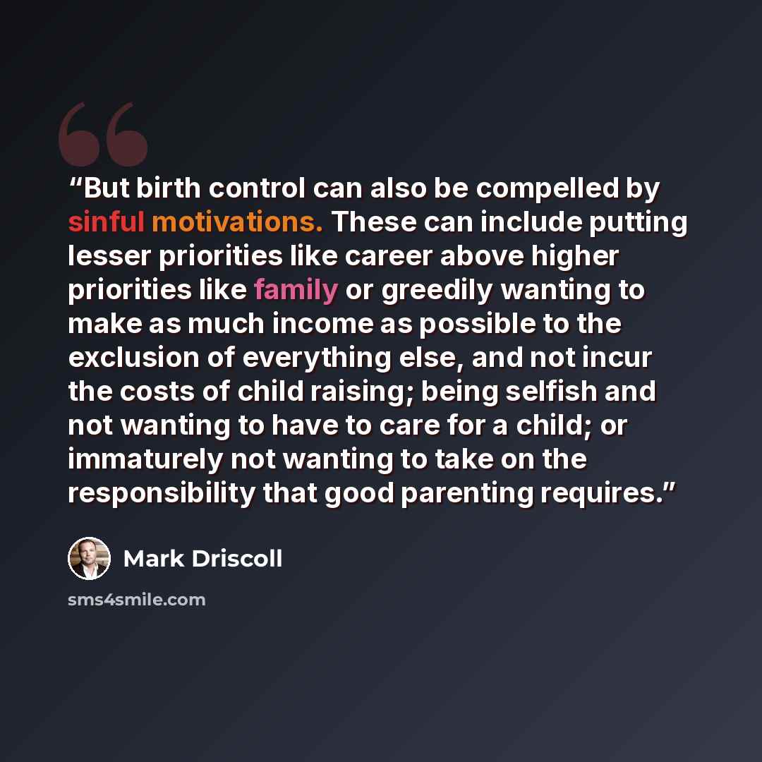 “But birth control can also be compelled by sinful motivations. These can include putting lesser priorities like career above higher priorities like family or greedily wanting to make as much income as possible to the exclusion of everything else, and not incur the costs of child raising; being…” quote by Mark Driscoll
