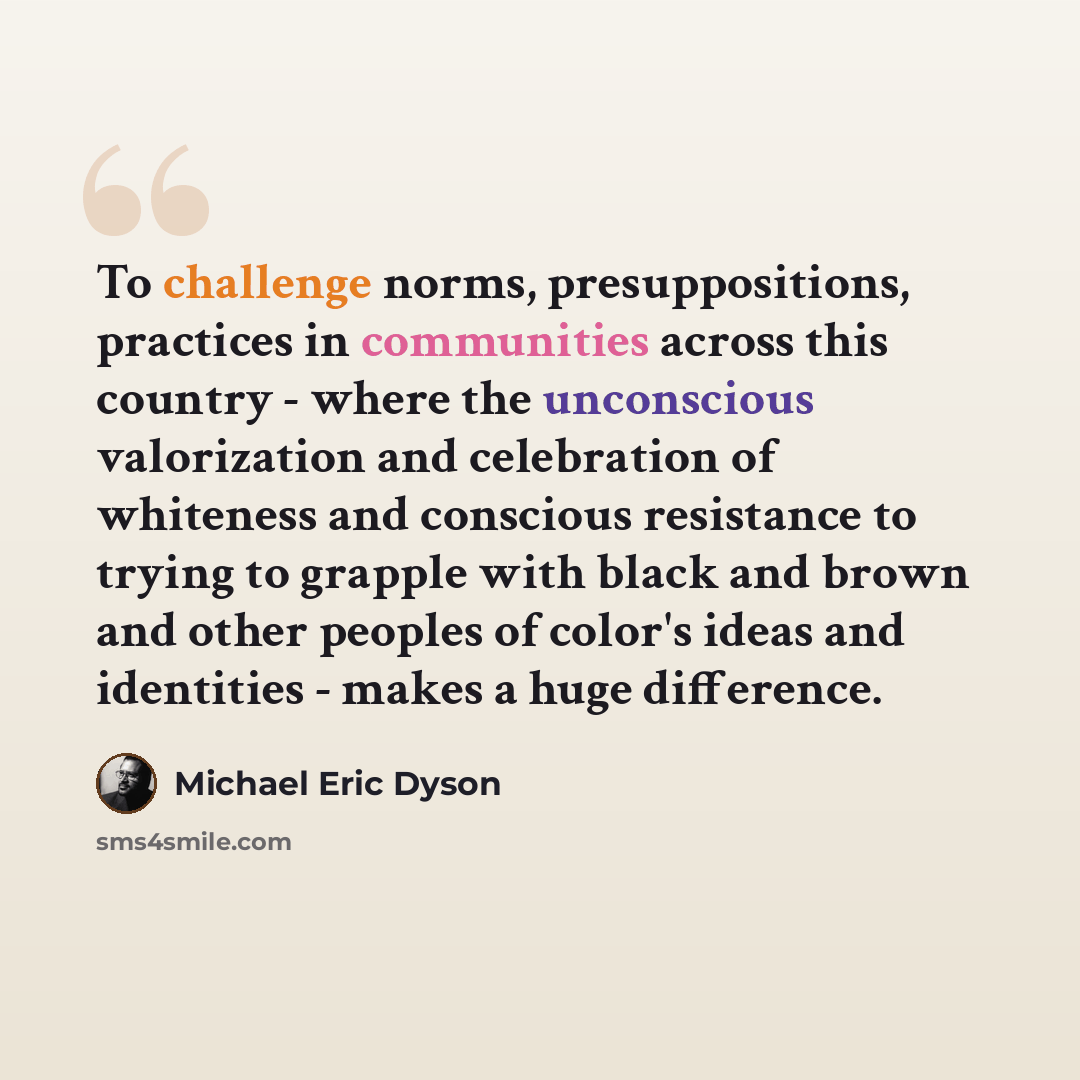 “To challenge norms, presuppositions, practices in communities across this country - where the unconscious valorization and celebration of whiteness and conscious resistance to trying to grapple with black and brown and other peoples of color's ideas and identities - makes a huge difference.” quote by Michael Eric Dyson