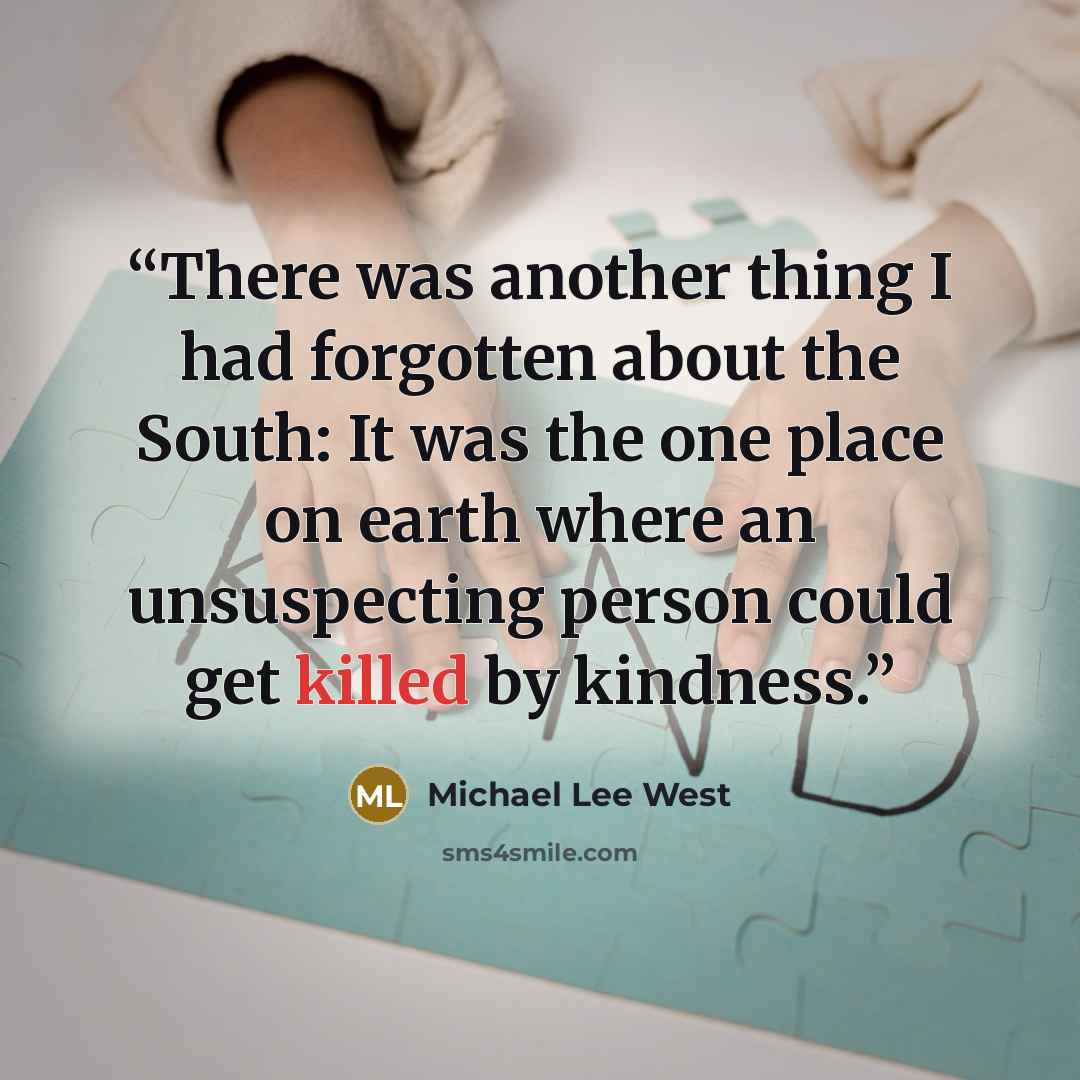 “There was another thing I had forgotten about the South: It was the one place on earth where an unsuspecting person could get killed by kindness.” quote by Michael Lee West