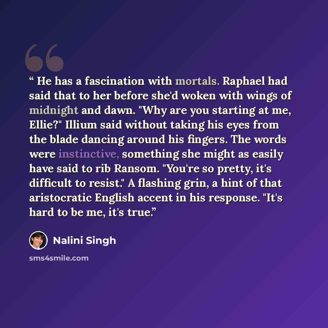 “He has a fascination with mortals. Raphael had said that to her before she'd woken with wings of midnight and dawn. "Why are you starting at me, Ellie?" Illium said without taking his eyes from the blade dancing around his fingers. The words were instinctive, something she might as easily have…” quote by Nalini Singh