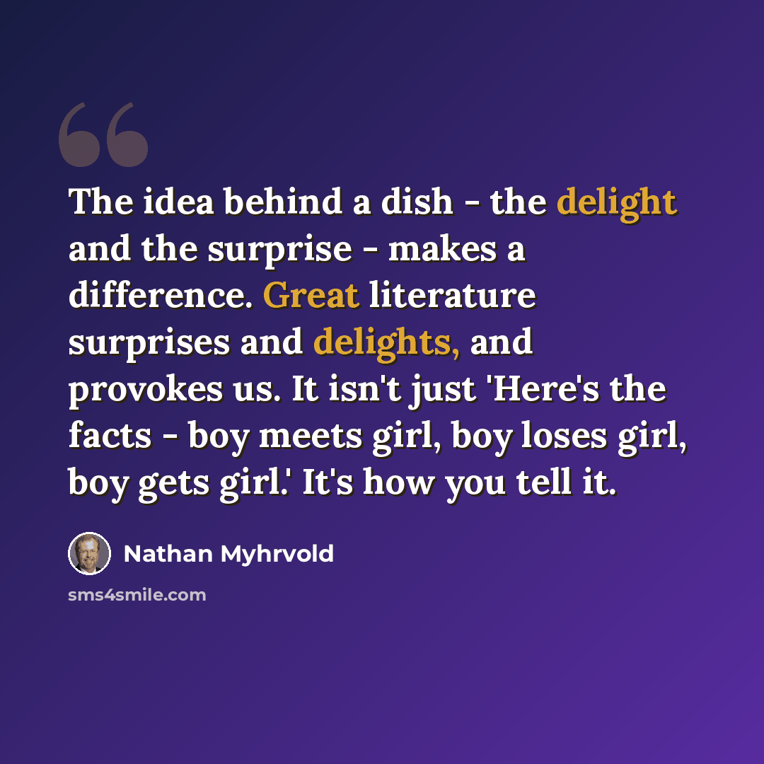 “The idea behind a dish - the delight and the surprise - makes a difference. Great literature surprises and delights, and provokes us. It isn't just 'Here's the facts - boy meets girl, boy loses girl, boy gets girl.' It's how you tell it.” quote by Nathan Myhrvold
