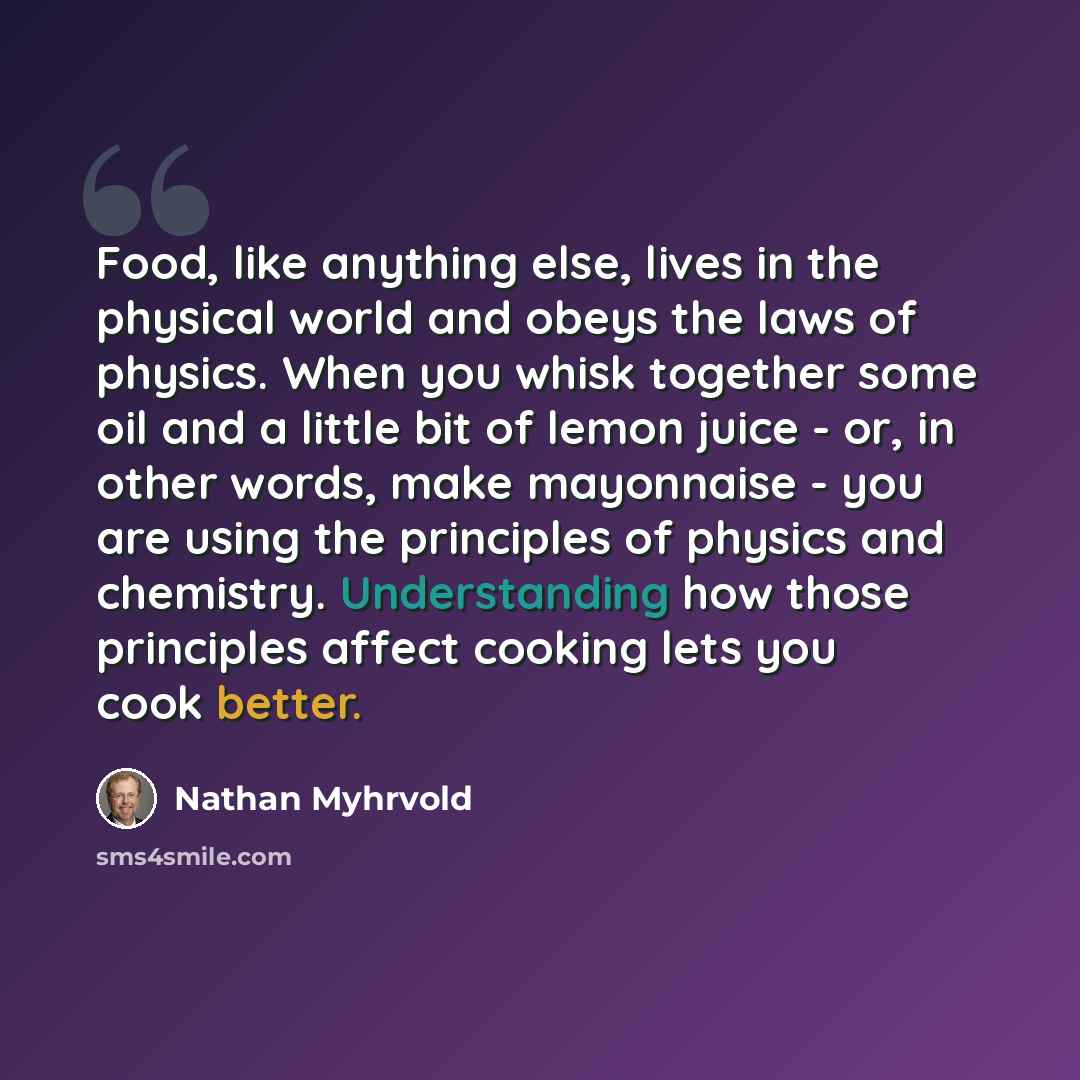 “Food, like anything else, lives in the physical world and obeys the laws of physics. When you whisk together some oil and a little bit of lemon juice - or, in other words, make mayonnaise - you are using the principles of physics and chemistry. Understanding how those principles affect cooking…” quote by Nathan Myhrvold