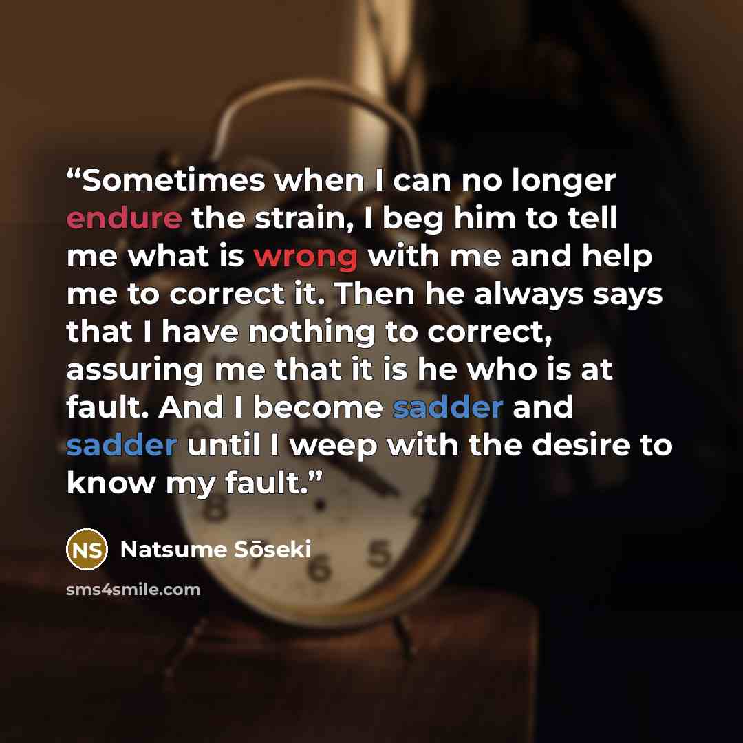 “Sometimes when I can no longer endure the strain, I beg him to tell me what is wrong with me and help me to correct it. Then he always says that I have nothing to correct, assuring me that it is he who is at fault. And I become sadder and sadder until I weep with the desire to know my fault.” quote by Natsume Soseki