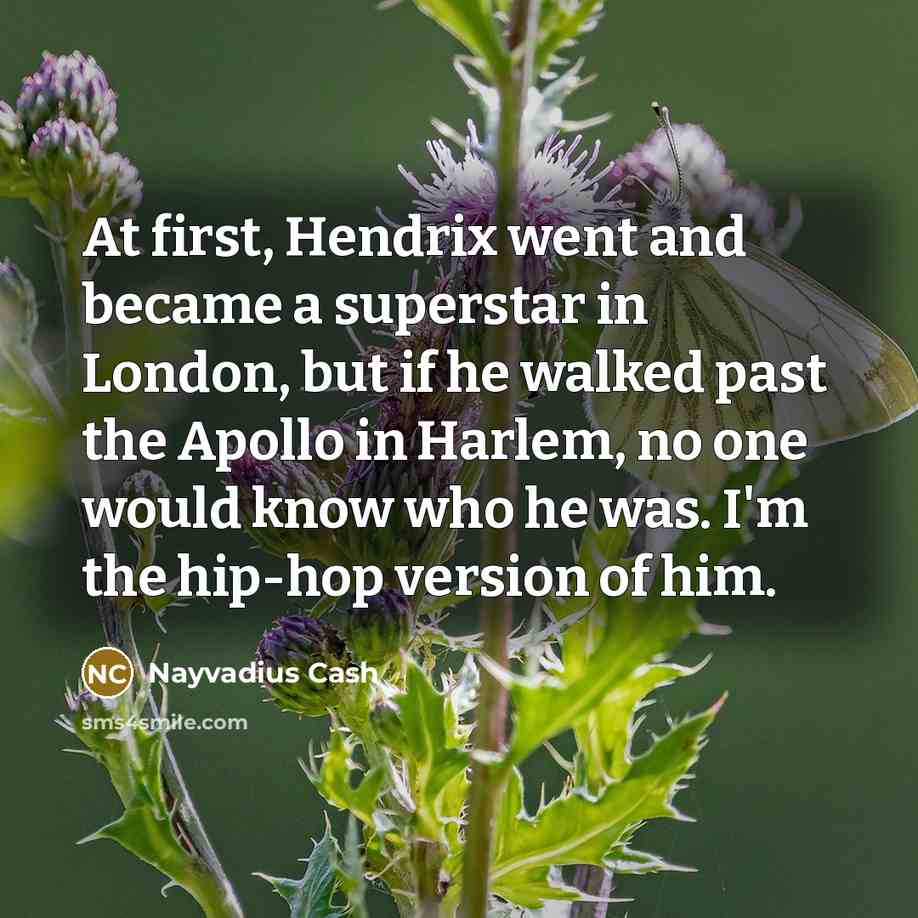 “At first, Hendrix went and became a superstar in London, but if he walked past the Apollo in Harlem, no one would know who he was. I'm the hip-hop version of him.” quote by Nayvadius Cash