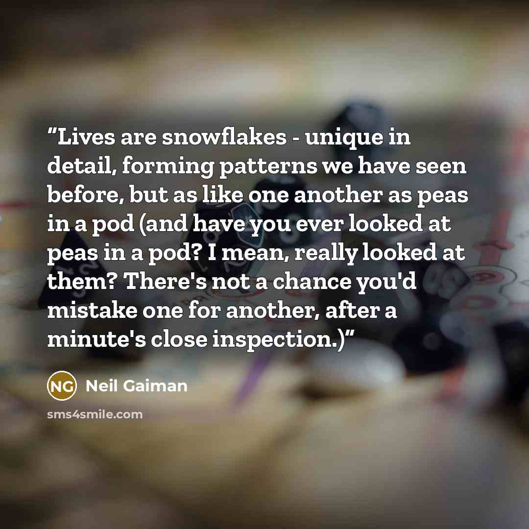 “Lives are snowflakes - unique in detail, forming patterns we have seen before, but as like one another as peas in a pod (and have you ever looked at peas in a pod? I mean, really looked at them? There's not a chance you'd mistake one for another, after a minute's close inspection.)” quote by Neil Gaiman