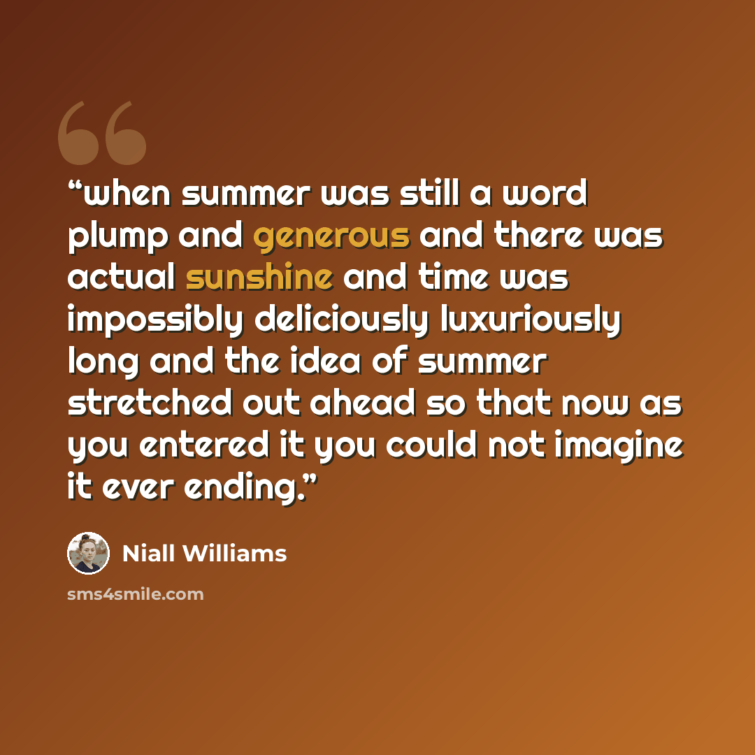 “when summer was still a word plump and generous and there was actual sunshine and time was impossibly deliciously luxuriously long and the idea of summer stretched out ahead so that now as you entered it you could not imagine it ever ending.” quote by Niall Williams