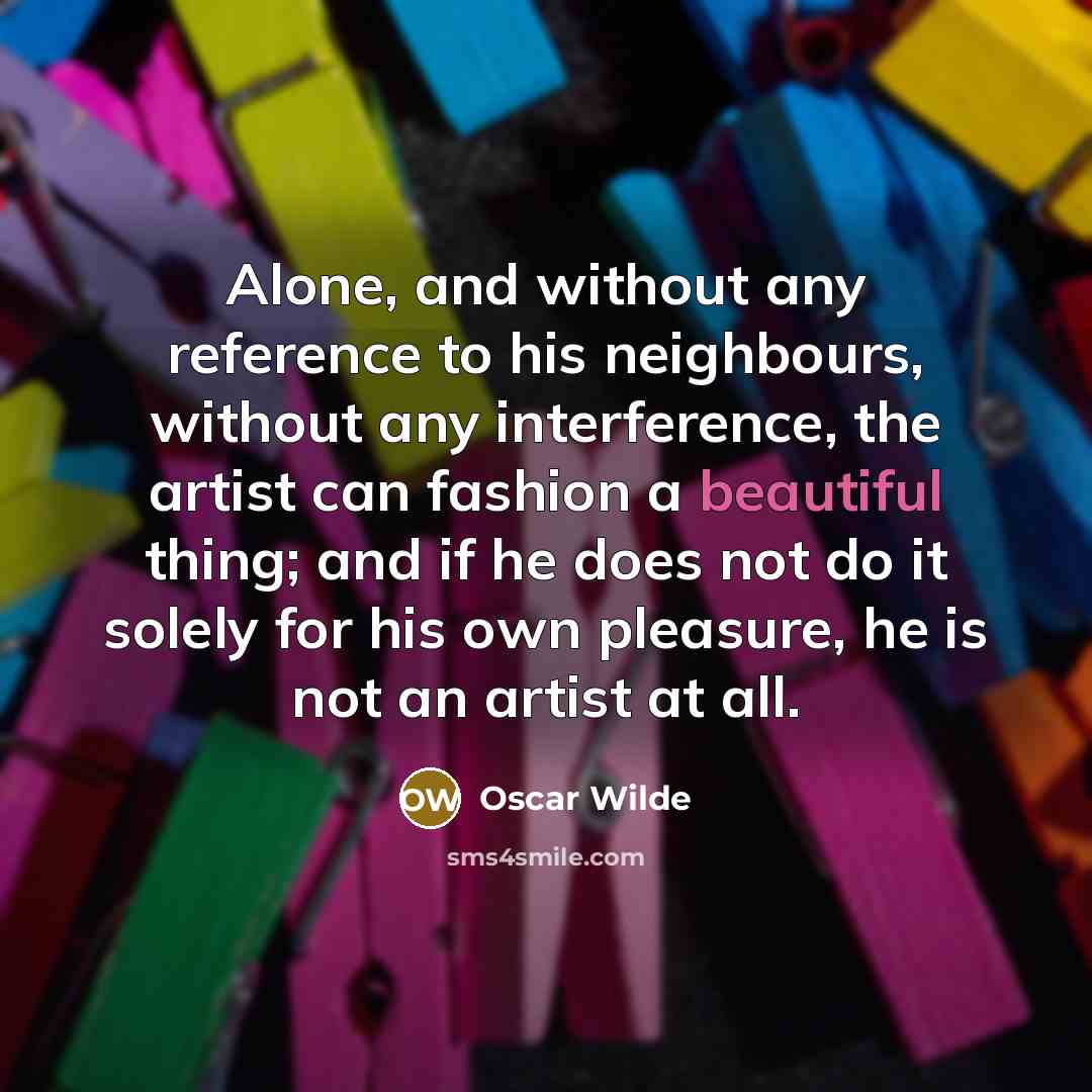 “Alone, and without any reference to his neighbours, without any interference, the artist can fashion a beautiful thing; and if he does not do it solely for his own pleasure, he is not an artist at all.” quote by Oscar Wilde