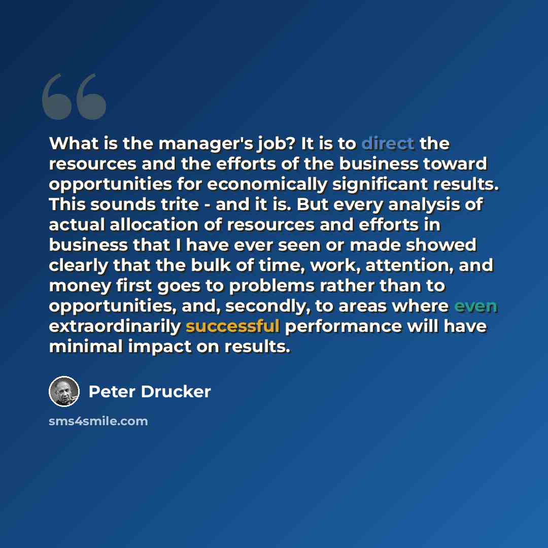 “What is the manager's job? It is to direct the resources and the efforts of the business toward opportunities for economically significant results. This sounds trite - and it is. But every analysis of actual allocation of resources and efforts in business that I have ever seen or made showed…” quote by Peter Drucker