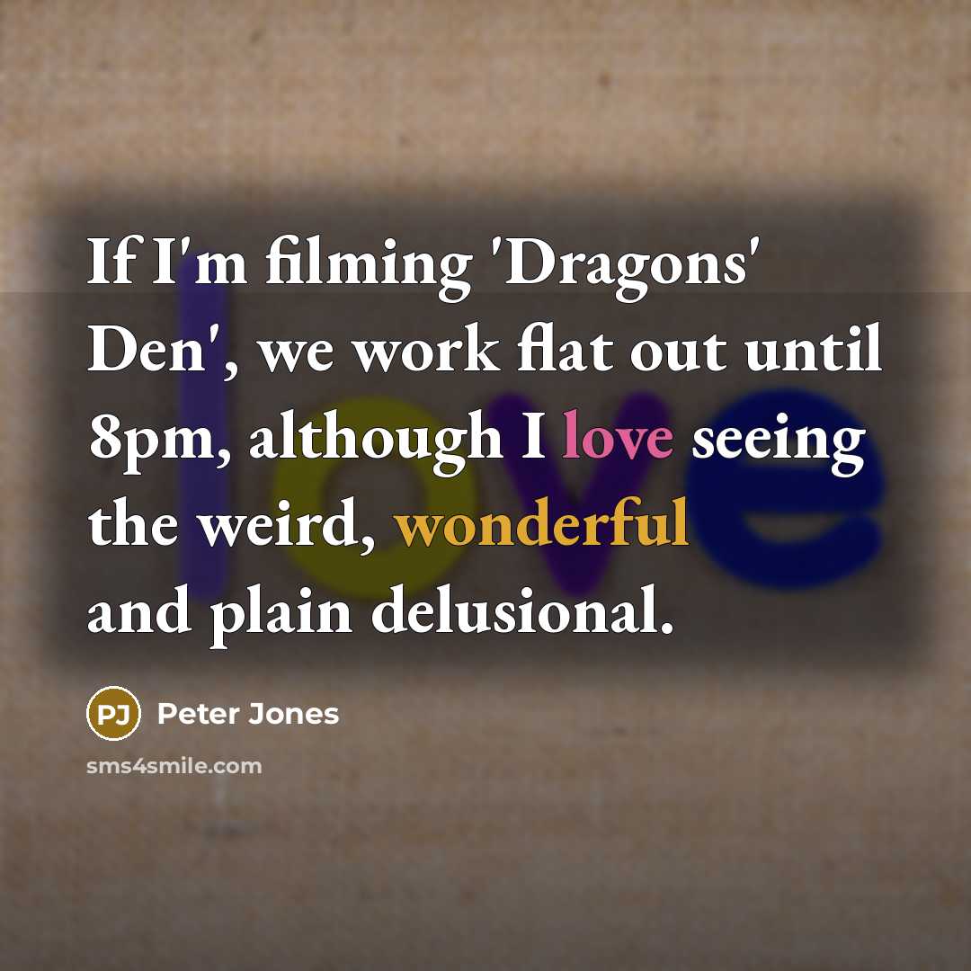 “If I'm filming 'Dragons' Den', we work flat out until 8pm, although I love seeing the weird, wonderful and plain delusional.” quote by Peter Jones