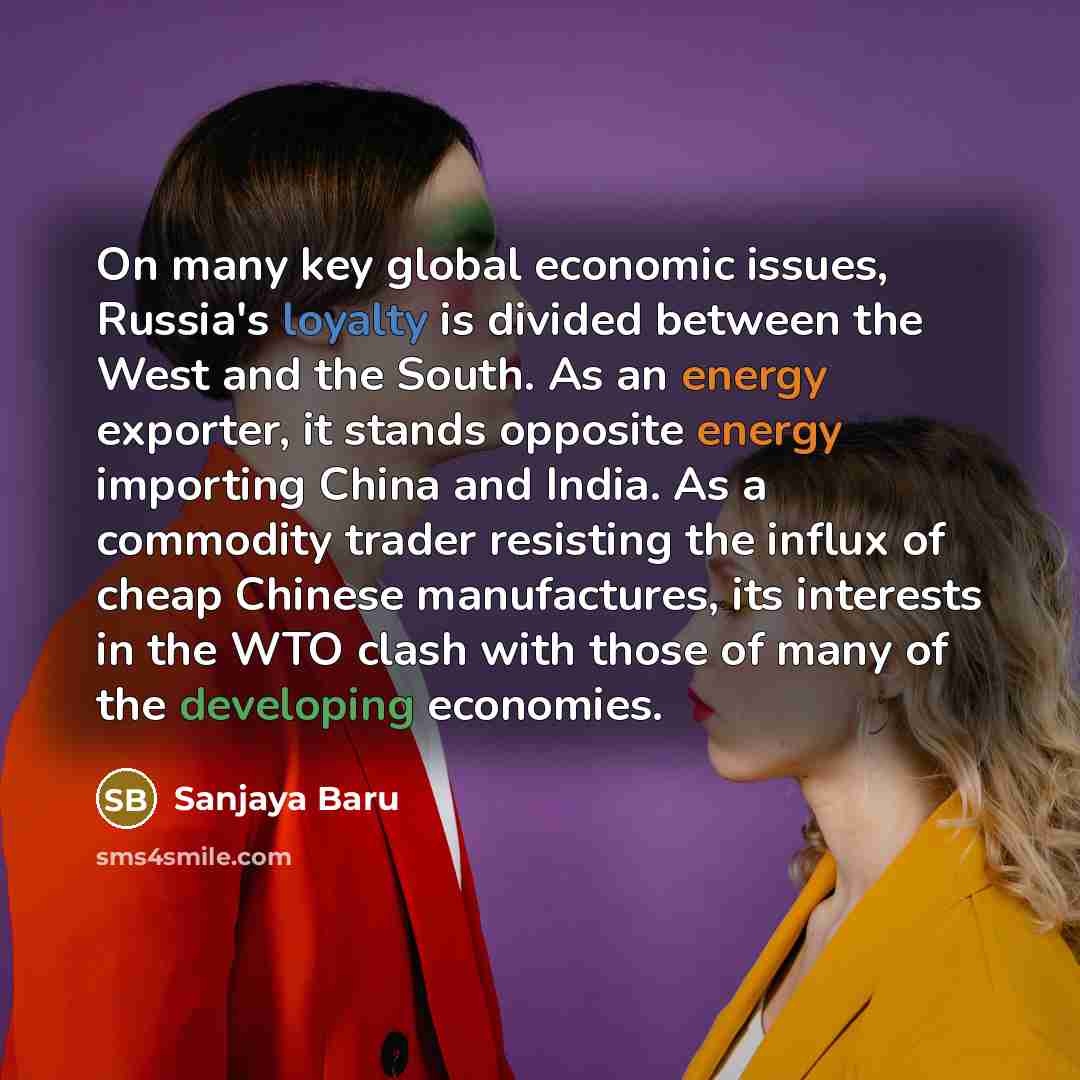 “On many key global economic issues, Russia's loyalty is divided between the West and the South. As an energy exporter, it stands opposite energy importing China and India. As a commodity trader resisting the influx of cheap Chinese manufactures, its interests in the WTO clash with those of many of…” quote by Sanjaya Baru